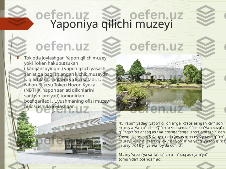 Yaponiya qilichi muzeyi

Tokioda joylashgan Yapon qilich muzeyi 
yoki Token hakubutsukan 
( kāngānčuyīngín ) yapon qilich yasash 
san'atiga bag'ishlangan kichik muzeydir. 
U qilichlarni saqlaydi va ko'rsatadi. U 
Nihon Bijutsu Token Hozon Kyokai 
(NBTHK, Yapon san'ati qilichlarini 
saqlash jamiyati) tomonidan 
boshqariladi . Uyushmaning ofisi muzey 
binosi ichida joylashgan.
Bu Yaponiyadagi yapon qilichlariga ixtisoslashgan kam sonli 
muzeylardan biridir . Qilich ixlosmandlari tomonidan sovg'a 
qilingan ishlar saqlash va boshqarishga ishonib topshirilgan. 
Yoyogi 4-chome, Shibuya-kuda joylashgan eski yapon qilichi 
muzeyi 2017 yil mart oyi oxirida yopildi va yangi yapon qilichi 
muzeyi 2018 yil yanvar oyida ochildi.
Muzey Yaponiya san'ati qilichlarini saqlash jamiyati 
tomonidan boshqariladi.              