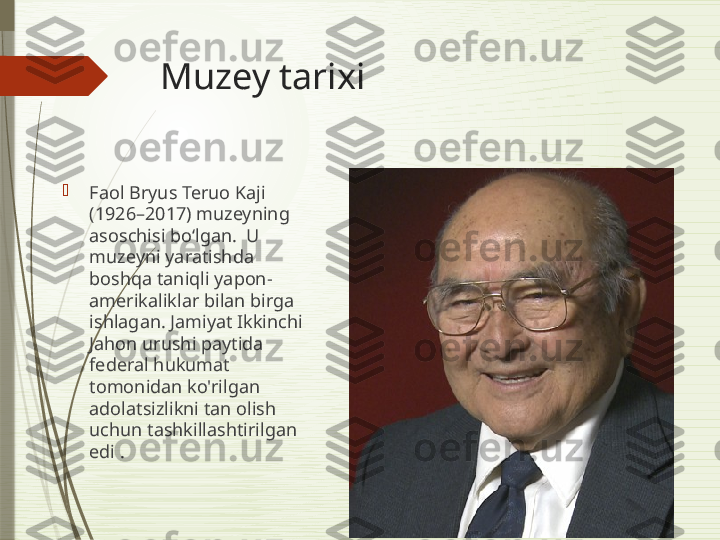 Muzey tarixi

Faol Bryus Teruo Kaji 
(1926–2017) muzeyning 
asoschisi bo‘lgan.  U 
muzeyni yaratishda 
boshqa taniqli yapon-
amerikaliklar bilan birga 
ishlagan. Jamiyat Ikkinchi 
Jahon urushi paytida 
federal hukumat 
tomonidan ko'rilgan 
adolatsizlikni tan olish 
uchun tashkillashtirilgan 
edi .              