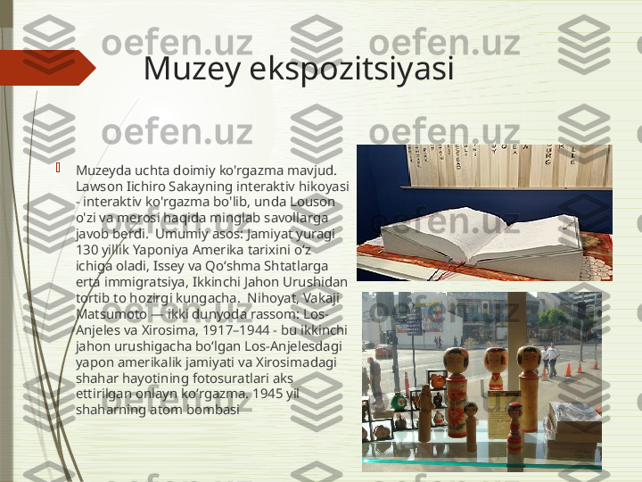 Muzey ekspozitsiyasi

Muzeyda uchta doimiy ko'rgazma mavjud. 
Lawson Iichiro Sakayning interaktiv hikoyasi 
- interaktiv ko'rgazma bo'lib, unda Louson 
o'zi va merosi haqida minglab savollarga 
javob berdi.  Umumiy asos: Jamiyat yuragi 
130 yillik Yaponiya Amerika tarixini oʻz 
ichiga oladi, Issey va Qoʻshma Shtatlarga 
erta immigratsiya, Ikkinchi Jahon Urushidan 
tortib to hozirgi kungacha.  Nihoyat, Vakaji 
Matsumoto — ikki dunyoda rassom: Los-
Anjeles va Xirosima, 1917–1944 - bu ikkinchi 
jahon urushigacha boʻlgan Los-Anjelesdagi 
yapon amerikalik jamiyati va Xirosimadagi 
shahar hayotining fotosuratlari aks 
ettirilgan onlayn koʻrgazma. 1945 yil 
shaharning atom bombasi               