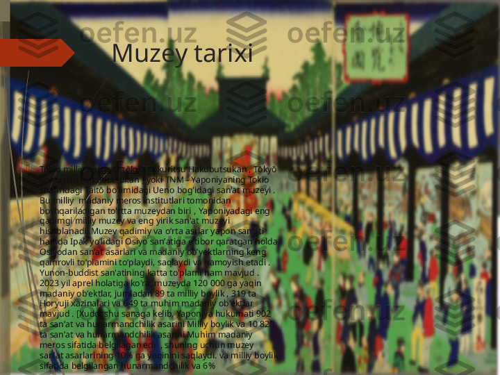 Muzey tarixi

Tokio milliy muzeyi ( tōkyō Kokuritsu Hakubutsukan , Tōkyō 
Kokuritsu Hakubutsukan ) yoki TNM - Yaponiyaning Tokio 
shahridagi Taitō bo'limidagi Ueno bog'idagi san'at muzeyi . 
Bu milliy  madaniy meros institutlari tomonidan 
boshqariladigan to'rtta muzeydan biri   , Yaponiyadagi eng 
qadimgi milliy muzey va eng yirik san'at muzeyi 
hisoblanadi. Muzey qadimiy va oʻrta asrlar yapon sanʼati 
hamda Ipak yoʻlidagi Osiyo sanʼatiga eʼtibor qaratgan holda 
Osiyodan sanʼat asarlari va madaniy obʼyektlarning keng 
qamrovli toʻplamini toʻplaydi, saqlaydi va namoyish etadi . 
Yunon-buddist san'atining katta to'plami ham mavjud . 
2023 yil aprel holatiga ko'ra, muzeyda 120 000 ga yaqin 
madaniy ob'ektlar, jumladan 89 ta milliy boylik , 319 ta 
Horyuji xazinalari va 649 ta muhim madaniy ob'ektlar 
mavjud . [Xuddi shu sanaga kelib, Yaponiya hukumati 902 
ta sanʼat va hunarmandchilik asarini Milliy boylik va 10 820 
ta sanʼat va hunarmandchilik asarini Muhim madaniy 
meros sifatida belgilagan edi  , shuning uchun muzey 
sanʼat asarlarining 10% ga yaqinini saqlaydi. va milliy boylik 
sifatida belgilangan hunarmandchilik va 6%              