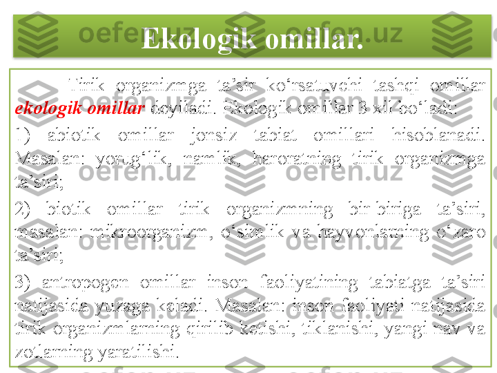 Ekologik omillar.
          Tirik  organizmga  ta’sir  ko‘rsatuvchi  tashqi  omillar 
ekologik omillar  deyiladi. Ekologik omillar 3 xil bo‘ladi:
1)  abiotik  omillar  jonsiz  tabiat  omillari  hisoblanadi. 
Masalan:  yorug‘lik,  namlik,  haroratning  tirik  organizmga 
ta’siri;
2)  biotik  omillar  tirik  organizmning  bir-biriga  ta’siri, 
masalan:  mikroorganizm,  o‘simlik  va  hayvonlarning  o‘zaro 
ta’siri;
3)  antropogen  omillar  inson  faoliyatining  tabiatga  ta’siri 
natijasida  yuzaga  keladi.  Masalan:  inson  faoliyati  natijasida 
tirik  organizmlarning  qirilib  ketishi,  tiklanishi,  yangi  nav  va 
zotlarning yaratilishi.  