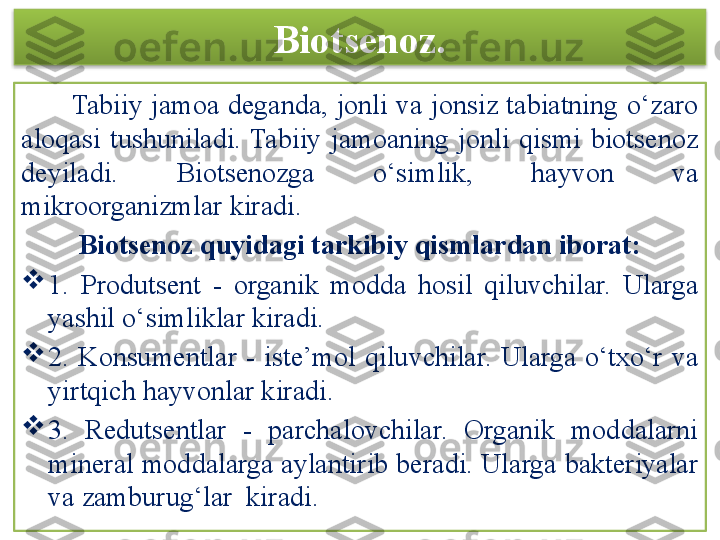 Biotsenoz.
       Tabiiy  jamoa deganda,  jonli va jonsiz tabiatning o‘zaro 
aloqasi  tushuniladi.  Tabiiy  jamoaning  jonli  qismi  biotsenoz 
deyiladi.  Biotsenozga  o‘simlik,  hayvon  va 
mikroorganizmlar kiradi. 
Biotsenoz quyidagi tarkibiy qismlardan iborat:

1.  Produtsent  -  organik  modda  hosil  qiluvchilar.  Ularga 
yashil o‘simliklar kiradi.

2.  Konsumentlar  -  iste’mol  qiluvchilar.  Ularga  o‘txo‘r  va 
yirtqich hayvonlar kiradi.

3.  Redutsentlar  -  parchalovchilar.  Organik  moddalarni 
mineral moddalarga aylantirib beradi. Ularga bakteriyalar 
va zamburug‘lar  kiradi.  