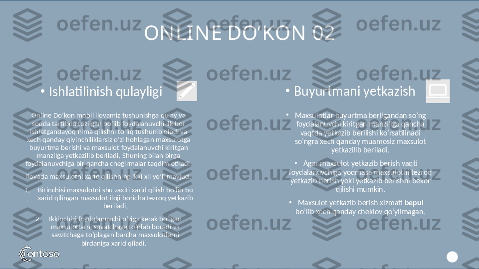 ON LIN E DO’KON  02
Online Do’kon mobil ilovamiz tushunishga qulay va 
sodda tartibda tuzilgan bo’lib foydalanuvchi ilk bor 
ishlatgandayoq nima qilishni to’liq tushunib oladi va 
xech qanday qiyinchiliklarsiz o’zi hohlagan maxsulotga 
buyurtma berishi va maxsulot foydalanuvchi kiritgan 
manzilga yetkazilib beriladi. Shuning bilan birga 
foydalanuvchiga bir qancha chegirmalar taqdim etiladi.
Ilovada maxsulotni xarid qilishning ikki xil yo’li mavjud:
1. Birinchisi maxsulotni shu zaxiti xarid qilish bo’lib bu 
xarid qilingan maxsulot iloji boricha tezroq yetkazib 
beriladi.
2. Ikkinchisi foydalanuvchi o’ziga kerak bo’lgan 
maxsulotlarni savatchaga to’plab boradi va 
savztchaga to’plagan barcha maxsulotlarni 
birdaniga xarid qiladi.   10•
Ishlatilinish qulayligi 
•
Maxsulotlar buyurtma berilgandan so’ng 
foydalanuvchi kiritgan manziliga qancha 
vaqtda yetkazib berilishi ko’rsatilinadi 
so’ngra xech qanday muamosiz maxsulot 
yetkazilib beriladi.
•
Agar maxsulot yetkazib berish vaqti 
foydalanuvchiga yoqmasa maxsulotni tezroq 
yetkazib berish yoki yetkazib berishni bekor 
qilishi mumkin.
•
Maxsulot yetkazib berish xizmati  bepul  
bo’lib xech qanday cheklov qo’yilmagan.•
Buyurtmani yetkazish  