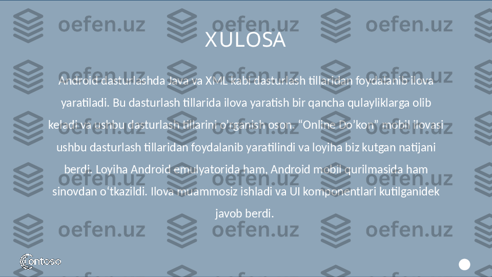 Android dasturlashda Java va XML kabi dasturlash tillaridan foydalanib ilova 
yaratiladi. Bu dasturlash tillarida ilova yaratish bir qancha qulayliklarga olib 
keladi va ushbu dasturlash tillarini o’rganish oson. “Online Do’kon” mobil ilovasi 
ushbu dasturlash tillaridan foydalanib yaratilindi va loyiha biz kutgan natijani 
berdi. Loyiha Android emulyatorida ham, Android mobil qurilmasida ham 
sinovdan o‘tkazildi. Ilova muammosiz ishladi va UI komponentlari kutilganidek 
javob berdi. X ULOSA 