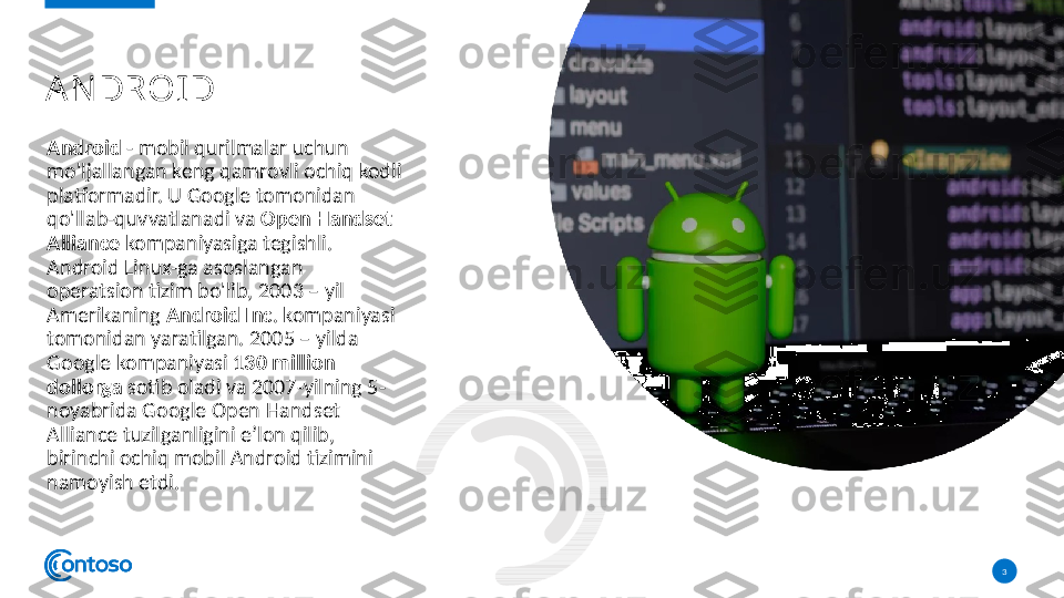 Android  - mobil qurilmalar uchun 
mo'ljallangan keng qamrovli ochiq kodli 
platformadir. U Google tomonidan 
qo'llab-quvvatlanadi va  Open Handset 
Alliance  kompaniyasiga tegishli. 
Android Linux-ga asoslangan 
operatsion tizim bo'lib, 2003 – yil 
Amerikaning  Android Inc . kompaniyasi 
tomonidan yaratilgan. 2005 – yilda 
Google kompaniyasi  130 million  
dollorga  sotib oladi va 2007-yilning 5-
noyabrida Google Open Handset 
Alliance tuzilganligini eʼlon qilib, 
birinchi ochiq mobil Android tizimini 
namoyish etdi. 
3A N DROID  