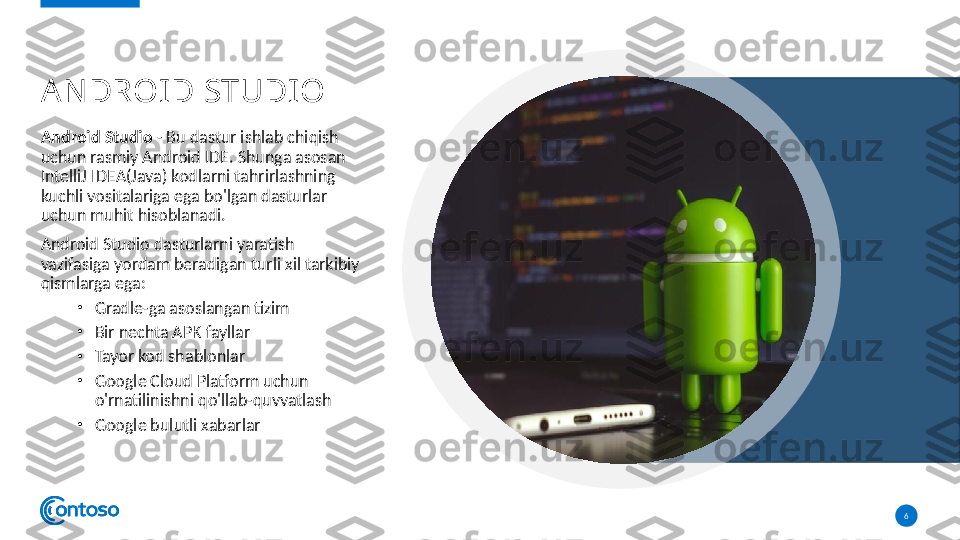 A N DROID STUDI O
Android Studio  - Bu dastur ishlab chiqish 
uchun rasmiy Android IDE. Shunga asosan 
IntelliJ IDEA(Java) kodlarni tahrirlashning 
kuchli vositalariga ega bo'lgan dasturlar 
uchun muhit hisoblanadi.
Android Studio dasturlarni yaratish 
vazifasiga yordam beradigan turli xil tarkibiy 
qismlarga ega:
•
Gradle-ga asoslangan tizim
•
Bir nechta APK fayllar
•
Tayor kod shablonlar
•
Google Cloud Platform uchun 
o'rnatilinishni qo'llab-quvvatlash
•
Google bulutli xabarlar
6  