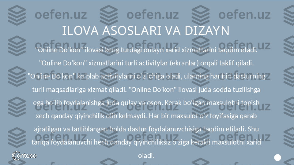 ILOVA ASOSLARI VA DI ZAY N
"Online Do’kon" ilovasi keng turdagi onlayn xarid xizmatlarini taqdim etadi. 
"Online Do’kon" xizmatlarini turli activitylar (ekranlar) orqali taklif qiladi. 
"Online Do’kon" ko’plab activitylarni o’z ichiga oladi, ularning har biri dasturning 
turli maqsadlariga xizmat qiladi. "Online Do’kon" ilovasi juda sodda tuzilishga 
ega bo’lib foydalanishga juda qulay va oson. Kerak bo’lgan maxsulotni topish 
xech qanday qiyinchilik olib kelmaydi. Har bir maxsulot o’z toyifasiga qarab 
ajratilgan va tartiblangan holda dastur foydalanuvchisiga taqdim etiladi. Shu 
tariqa foydalanuvchi hech qanday qiyinchiliksiz o’ziga kerakli maxsulotni xarid 
oladi. 