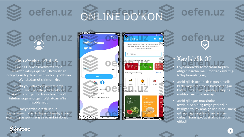 9ON LIN E DO’KON
Online Do’kon ilovamizda toliq 
autentifikatsiya qilinadi. Ro’yxatdan 
o’tayotgan foydalanuvchi uch xil yo’l bilan 
ro’yhatadan otishi mumkin.
Birinchi yo’li elektron pochta orqali, 
ikkinchi yo’li google yoki facebook 
akauntlar orqali bo’lsa uchinchi yo’li 
telefon raqami orqali ro’yhatdan o’tish 
hisoblanadi.
Ro’yhatdan o’tish uchun 
foydalanuvchidan to’liq ism familiya, aniq 
manzili, passport seriya raqamlari ilonadi. 
9•
Foydalanuvchi tomonidan taqdim 
etilgan barcha ma’lumotlar xavfsizligi 
to’liq taminlangan. 
•
Xarid qilish uchun kiritilgan plastik 
karta raqamlari to’liq himoyalangan 
bo’lib undan xech qanday ortiqcha 
mablag’ yechib olinmaydi. 
•
Xarid qilingan maxslotlar 
foydalauvchining uyiga yetkazilib 
berilgan to’lov amalga oshiriladi. Xariq 
qilinganligi xaqidagi cheklar ham 
onlayn  ham qog’oz shaklida taqdim 
etiladi.•
To’liq ro’yxatdan o’tish  01 •
Xavfsizlik  02 