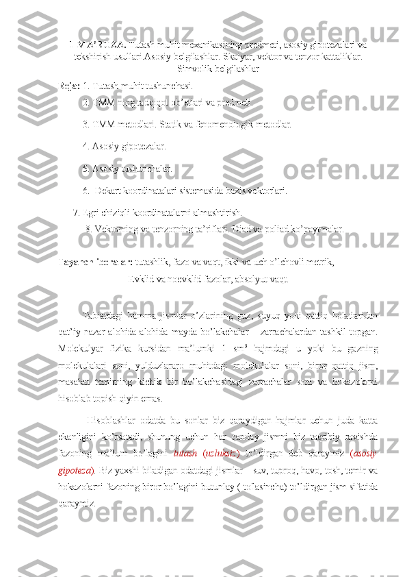 1-MA’RUZA.   Tutash muhit mexanikasining predmeti, asosiy gipotezalari va
tekshirish usullari. Asosiy belgilashlar .  Skalyar, vektor   va tenzor kattaliklar.
Simvolik belgilashlar
Reja:  1.   Tutash muhit tushunchasi.
2. TMM ning tadqiqot ob’etlari va predmeti.
3. TMM metodlari. Statik va fеnomenologik metodlar.
4. Asosiy gipotezalar.
5. Asosiy tushunchalar.
6.  Dekart koordinatalari sistemasida bazis vektorlari.
 7. Egri chiziqli koordinatalarni almashtirish.
 8. Vektorning va tenzorning ta’riflari. Diad va poliad ko’paytmalar.
Tayanch iboralar:  tutashlik, fazo va vaqt, ikki va uch o’lchovli metrik,
  Е vklid va noevklid fazolar, absolyut vaqt. 
Tabiatdagi   hamma   jismlar   o’zlarining   gaz,   suyuq   yoki   qattiq   holatlaridan
qat’iy   nazar   alohida-alohida   mayda   bo’lakchalar   –   zarrachalardan   tashkil   topgan.
Molekulyar   fizika   kursidan   ma’lumki   1   sm 3
  hajmdagi   u   yoki   bu   gazning
molekulalari   soni,   yulduzlararo   muhitdagi   molekulalar   soni,   biror   qattiq   jism,
masalan   temirning   kichik   bir   bo’lakchasidagi   zarrachalar   soni   va   hokazolarni
hisoblab topish qiyin emas.
  Hisoblashlar   odatda   bu   sonlar   biz   qaraydigan   hajmlar   uchun   juda   katta
ekanligini   ko’rsatadi,   shunung   uchun   har   qanday   jismni   biz   taqribiy   ravishda
fazoning   ma’lum   bo’lagini   tutash   ( uzluksiz )   to’ldirgan   deb   qaraymiz   ( asosiy
gipoteza ) . Biz yaxshi biladigan odatdagi jismlar – suv, tuproq, havo, tosh, temir va
hokazolarni fazoning biror bo’lagini butunlay ( to'lasincha) to’ldirgan jism sifatida
qaraymiz. 