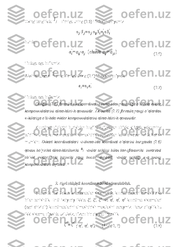 Oxirgi tenglikda ⃗эj    o’rniga uning (2.5) ifodasini qo’yamiz	
αj⋅⃗эj=	αj⋅αij⃗эi
'=i
'α⃗эi
'
bundan 	
ai
'=	αij⋅aj	(chunki	αij=	αji)
                                   (2.6)
ifodaga ega bo’lamiz.
Aksincha, agar  	
⃗эi
' ning o’rniga uning (2.4) ifodasini qo’ysak	
aj=αijai
'
                                                            (2.7)
ifodaga ega bo’lamiz.
Olingan (2.6) formula eski koordinat sistemasidan yangisiga o’tishda vektor
komponentalarini almashtirish qonunidir. Aksincha (2.7) formula yangi o’qlardan
eskilariga o’tishda vektor komponentalarini almashtirish qonunidir.
Koordinat  o’qlarini  burishdan bog’liq bo’lmagan ob’ekt  sifatida vektorning
ta’rifini uning komponentalarini almashtirish qonunidan kelib chiqqan holda berish
mumkin:   Dekart   koordinatalari   sisitemasida   koordinat   o’qlarini   burganda   (2.6)
qonun bo’yicha almashtiriluvchi  	
aj   sonlar uchligi bilan tavsiflanuvchi    invariant
ob’ekt   vektor   yoki   birinchi   rang   tenzor   deyiladi,   sonlar   uchligi   esa   uning
komponentalari deyiladi..
2. Egri chiziqli koordinatalarni almashtirish.
Yuqorida   biz   Dekart   koordinatalar   sistemasida   koordinatalarni   almashtirish
bilan tanishdik. Endi ixtiyoriy ikkita  	
 1
,  	 2
,  	 3  
  va  	 1
,  	 2
,  	 3
  koordinat sistemalari
(egri chiziqli) koordinatalarini almashtirish masalasini qaraymiz. Faraz qilaylik bu
ikki sistema o’rasida uzluksiz, o’zaro bir qiymatli moslik  
 	
ζi=	ζi
( 	
 1
, 	 2
, 	 3
),       (	i =1, 2, 3)                                 (2.8) 