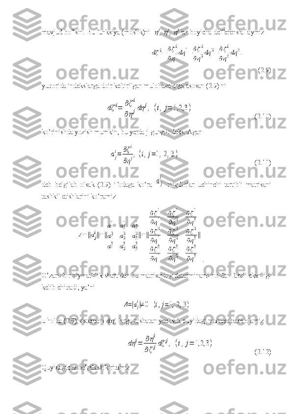 mavjud bo’lsin. Bu funksiya (moslik)ni   1
, 	 2
, 	 3
 lar boyicha defferensiallaymiz	
dζ	i=	∂ζi	
∂η1dη	1+	∂ζi	
∂η2dη	2+	∂ζi	
∂η3dη	3.
       
(2.9)
yuqorida indekslarga doir keltirilgan mulohazalarga asosan (2.9) ni 	
dζ	i=	∂ζi	
∂	ηjdη	j,	(i,j=	1,2,3	)
                                    (2.10)
ko’rinishda yozish mumkin, bu yerda j-gung indeks. Agar
  	
aj
i=	∂ζi	
∂ηj,	(i,j=	1,2,3)                                             (2.11)
deb   belgilab   olsak   (2.9)   ifodaga   ko’ra  	
aj
i   miqdorlar   uchinchi   tartibli   matrisani
tashkil etishlarini ko’ramiz	
A=‖aj
i‖=‖
a11	a31	a31	
a12	a22	a32	
a1
3	a2
3	a3
3
‖=‖
∂ζ1	
∂η1	
∂ζ1	
∂η2	
∂ζ1	
∂η3	
∂ζ2	
∂η1	
∂ζ2	
∂η2	
∂ζ2	
∂η3	
∂ζ3	
∂η1	
∂ζ3	
∂η2	
∂ζ3	
∂η3
‖
.
O’zaro bir qiymatlilik shartidan bu matrisaning determinanti noldan farqli ekanligi
kelib chiqadi, ya’ni	
Δ=|aj
i|≠	0	(i,j=1,2,3)
u holda (2.9) sistemani  d	
 i
  larga nisbatan yechsak quyidagi munosabatni olamiz 	
dη	i=	∂	ηi	
∂	ζ	jdζ	j,	(i,j=	1,2,3	)
                 (2.12)
Quyidagicha belgilash kiritamiz 