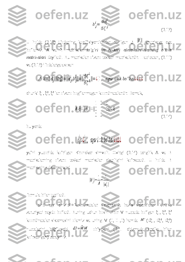 b	j
i=	∂	ηi	
∂ζ	j                                              (2.13)
U   holda   (2.12)   ifodaning   koeffisiyentlaridan   tuzilgan   B=	
‖bj
i‖   matrisaga   ega
bo’lamiz.   A   va   B   matrisalar   to’g’ri   va   teskari   almashtirishlarning   o’tish
matrisalari   deyiladi.   Bu   matrisalar   o’zaro   teskari   matrisalardir.   Haqiqatan,   (2.11)
va (2.13) ifodalarga asosan	
А⋅В=‖аj
i‖‖bk
j‖=‖aj
i⋅bj
i‖=‖∂ζi	
∂ζk‖=	¿{1,	agar	i=	k	bo	'lsa	¿¿¿¿
chunki   1
,   2
,   3
 lar o’zaro bog’lanmagan koordinatalardir. Demak,	
A⋅B=‖δk
i‖=‖
1	0	0	
0	1	0	
0	0	1
‖=	E
                                        (2.14) 
bu yerda 	
δk
i
=¿{1,	agar	i=kbo	'lsa	;¿¿¿¿
ya’ni   yuqorida   ko’rilgan   Kroneker   simvoli.   Oxirgi   (2.14)   tenglik   A   va   B
matrisalarning   o’zaro   teskari   matrisalar   ekanligini   ko’rsatadi.   U   holda   B
matrisaning determinanti	
|bj
i|=	1
Δ
=	1
|aj
i|
formula bilan topiladi.
Endi   egri   chiziqli   koordinatalar   sistemasida   bazis   vektorlarini   kiritish
zaruriyati   paydo   bo’ladi.   Buning   uchun   boshi   biror   M   nuqtada   bo’lgan    1
,    2
,    3
koordinatalar   sistemasini   olamiz   va   uning   M   (0,   0   ,0)   hamda  	
M	' (d  1
,   d  2
,   d  3
)
nuqtalarini   bog’lovchi  	
d⃗r=	⃗M	M   ob’yektni   (2.1.-   chizmada   strelka   bilan
ko’rsatilgan) qaraymiz. 