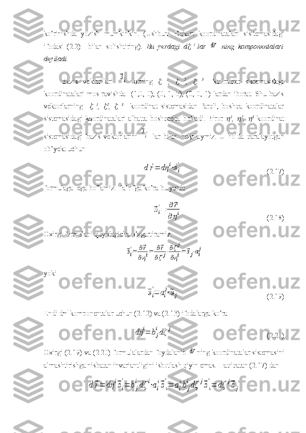 ko’rinishda   yozish   mumkinkin.   (Ushbuni   Dekart   koordinatalari   sisitemasidagi
ifodasi   (2.2)     bilan   solishtiring).   Bu   yerdagi   d   i  
lar  	d⃗r   ning   komponentalari
deyiladi. 
Bazis   vektorilari  	
⃗эi   larning  	   1
,  	   2
,  	   3  
  koordinat   sistemasidagi
koordinatalari   mos   ravishda     (1,0,   0),   (0,   1,   0),   (0,   0,   1)   lardan   iborat.   Shu   bazis
vektorlarning    	
   1
,  	 2
,  	   3
    koordinat   sistemasidan   farqli,   boshqa   koordinatalar
sistemasidagi   koordinatalari   albatta   boshqacha   bo’ladi.   Biror  	
 1
,  	 2
,  	 3
  koordinat
sistemasidagi   bazis   vektorlarini  	
⃗эi′   lar   bilan   belgilaymiz.   U   holda   qaralayotgan
ob’yekt uchun 
d	⃗r=	dη	i⋅⃗эi
'
                                               (2.17)
formulaga  ega bo’lamiz. Ta’rifga ko’ra bu yerda	
⃗эi
'=	∂	⃗r	
∂	ηi
    (2.18) 
Oxirgi formulani quyidagicha o’zgartiramiz:	
⃗эi
'=	∂⃗r	
∂ηi=	∂⃗r	
∂ζj⋅∂ζj	
∂ηi=	⃗эj⋅ai
j
yoki
            	
⃗эi
'=	ai
j⋅⃗эj                                          (2.19)
Endi d  i
 komponentalar uchun (2.12) va (2.13) ifodalarga ko’ra 	
dη	i=	bj
idζ	j
                                                    (2.20)
Oxirgi (2.19) va (2.20) formulalardan foydalanib 	
d⃗r ning koordinatalar sistemasini
almashtirishga nisbatan invariantligini isbotlash qiyin emas. Haqiqatan (2.17) dan	
d	⃗r=	dη	i⃗эi
'=	b	j
idζ	i⋅ai
s⃗эs
'=	ai
sb	j
idζ	j⃗эs
'=	dζ	j⃗э	j 