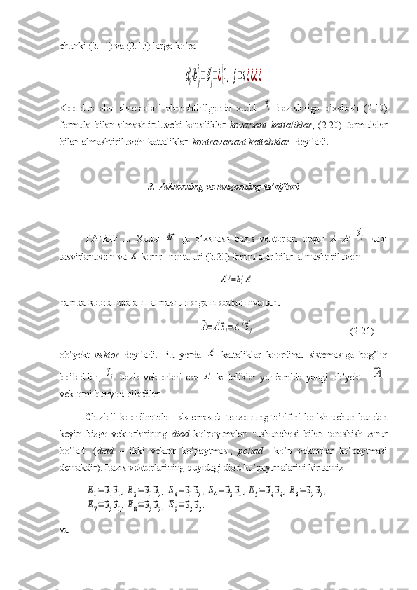 chunki (2.11) va (2.13) larga ko’raаi
s
⋅bj
i
=δj
s
=¿{1,j=s¿¿¿¿
Koordinatalar   sistemalari   almashtirilganda   xuddi  
⃗эi'   bazislariga   o’xshash   (2.19)
formula   bilan   almashtiriluvchi   kattaliklar   kovariant   kattaliklar ,   (2.20)   formulalar
bilan almashtiriluvchi kattaliklar   kontravariant kattaliklar   deyiladi.
3. Vektorning va tenzorning ta’riflari
TA’RIF   1.   Xuddi  	
d⃗r   ga   o’xshash   bazis   vektorlari   orqali   A=A i  	⃗эi
  kabi
tasvirlanuvchi va 	
Ai  komponentalari (2.20) formulalar bilan almashtiriluvchi	
A'j=bijAi
hamda koordinatalarni almashtirishga nisbatan invariant	
⃗А=	Аi⃗эi=A'j⃗эj
'
                                       (2.21)
ob’yekt   vektor   deyiladi.   Bu   yerda  	
Ai   kattaliklar   koordinat   sistemasiga   bog’liq
bo’ladilar,  	
⃗эi   bazis   vektorlari   esa  	Ai   kattaliklar   yordamida   yangi   ob’yekt-  	⃗A
vektorni bunyod qiladilar.
Chiziqli koordinatalar   sistemasida tenzorning ta’rifini berish uchun bundan
keyin   bizga   vektorlarining   diad   ko’paytmalari   tushunchasi   bilan   tanishish   zarur
bo’ladi   ( diad   –   ikki   vektor   ko’paytmasi,   poliad     ko’p   vektorlar   ko’paytmasi
demakdir). Bazis vektorlarining quyidagi diad ko’paytmalarini kiritamiz	
E1=	⃗э1⃗э1,E2=	⃗э1⃗э2,E3=	⃗э1⃗э3,E4=	⃗э2⃗э1,E5=	⃗э2⃗э2,E6=	⃗э2⃗э3,	
E7=	⃗э3⃗э1,E8=	⃗э3⃗э2,E9=	⃗э3⃗э3.
va  