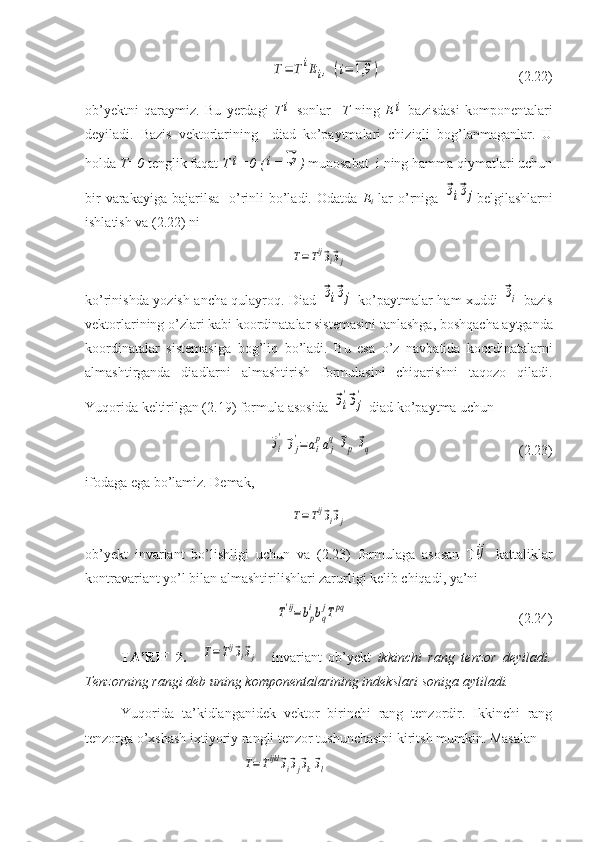 T=	TiEi,	(i=	1,9	)                                        (2.22)
ob’yektni   qaraymiz.   Bu   yerdagi   T	
i   sonlar     T   ning   E	i   bazisdasi   komponentalari
deyiladi.   Bazis   vektorlarining     diad   ko’paytmalari   chiziqli   bog’lanmaganlar.   U
holda  T=0  tenglik faqat  T	
i =0 (	i =	1,9 )  munosabat  i ning hamma qiymatlari uchun
bir  varakayiga bajarilsa    o’rinli  bo’ladi. Odatda   E
i   lar  o’rniga  	
⃗эi⃗эj belgilashlarni
ishlatish va (2.22) ni	
T=Tij⃗эi⃗эj
ko ’ rinishda   yozish   ancha   qulayroq .   Diad  	
⃗эi⃗эj   ko ’ paytmalar   ham   xuddi  	⃗эi   bazis
vektorlarining   o ’ zlari   kabi   koordinatalar   sistemasini   tanlashga ,  boshqacha   aytganda
koordinatalar   sistemasiga   bog ’ liq   bo ’ ladi .   Bu   esa   o’z   navbatida   koordinatalarni
almashtirganda   diadlarni   almashtirish   formulasini   chiqarishni   taqozo   qiladi.
Yuqorida keltirilgan (2.19) formula asosida 	
⃗эi
'⃗эj
'  diad ko’paytma uchun	
⃗эi
'⃗эj
'=	ai
paj
q	⃗эp	⃗эq
                                          (2.23)
ifodaga ega bo’lamiz. Demak,	
T=Tij⃗эi⃗эj
ob’yekt   invariant   bo’lishligi   uchun   va   (2.23)   formulaga   asosan   T	
ij   kattaliklar
kontravariant yo’l bilan almashtirilishlari zarurligi kelib chiqadi, ya’ni	
T'ij=	bp
ibq
jTpq
                                                (2.24)
TA’RIF   2.    	
T=Tij⃗эi⃗эj -   invariant   ob’yekt   ikkinchi   rang   tenzor   deyiladi.
Tenzorning rangi deb uning komponentalarining indekslari soniga aytiladi.
Yuqorida   ta’kidlanganidek   vektor   birinchi   rang   tenzordir.   Ikkinchi   rang
tenzorga o’xshash ixtiyoriy rangli tenzor tushunchasini kiritsh mumkin. Masalan 
                                  
T=Tijkl	⃗эi⃗эj⃗эk⃗эl   