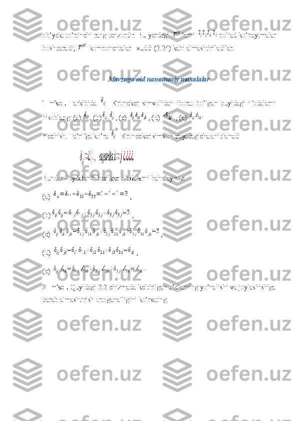 ob’yekt to’rtinchi rang tenzordir. Bu yerdagi  Tijkl larni  	⃗эi⃗эj⃗эk⃗эl poliad ko’paytmalar
boshqaradi; 	
Tijkl  komponentalar   xuddi (2.24) kabi almashtiriladilar.
Mavzuga oid namunaviy masalalar
1-misol.   Tarkibida  	
δij -   Kroneker   simvolidan   iborat   bo’lgan   quyidagi   ifodalarni
hisoblang: (a) 	
δii , (b)	δijδij , (c) 	δijδikδjk , (d) 	δij , (e) 	δijAik.
Yechish . Ta’rifga ko’ra 	
δij - Kronecker simvoli quyidagicha aniqlanadi	
δij=¿{1,agarda	i=	j¿¿¿¿
Bundan foydalanib berilgan ifodalarni baholaymiz:
(a) 	
δii=	δ11+δ22+δ33=	1+1+1=	3 ,
(b)	
δijδij=δ1jδ1j+δ2jδ2j+δ3jδ3j=3 ,
(c) 	
δijδikδjk=δ1jδ1kδjk+δ2jδ2kδjk+δ3jδ3kδjk=3 , 
(d) 	
δijδjk=δi1δ1k+δi2δ2k+δi3δ3k=δik ,
(e) 	
δijAik=δ1jA1k+δ2jA2k+δ3jA3k=	Ajk.
2- misol.  Quyidagi 2.2-chizmada keltirilgan o’qlarning yo’nalishi va joylashishiga
qarab almashtirish ortoganalligini ko’rsating. 