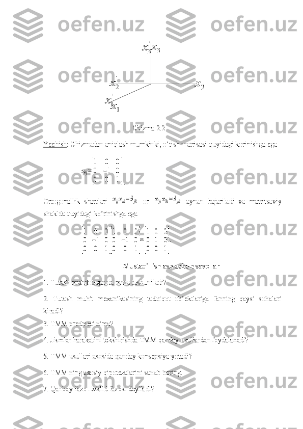 2	x	
3	x'
3	x	
'
2	x	
1x
'
1x                   Chizma 2.2
Yechish : Chizmadan aniqlash mumkinki, o’tish matrisasi quyidagi korinishga ega	
αij=
[
1	0	0	
0	−1	0	
0	0	1]
.
Ortogonallik   shartlari  	
αijαik=δjk   or  	αjiαki=	δjk   aynan   bajariladi   va   matritsaviy
shaklda quyidagi ko’rinishga ega	
[
1	0	0	
0	−1	0	
0	0	1][
1	0	0	
0	−1	0	
0	0	1]
=
[
1	0	0	
0	1	0	
0	0	1]
.
Mustaqil ishlash uchun savollar
1. Tutash muhit deganda nima tushuniladi?
2.   Tutash   muhit   mexanikasining   tadqiqot   ob’ektlariga   fanning   qaysi   sohalari
kiradi?
3. TMM predmeti nima?
4. Jismlar harakatini tekshirishda TMM qanday usullardan foydalanadi?
5. TMM usullari asosida qanday konsepsiya yotadi?
6. TMM ning asosiy qipotezalarini sanab bering.
7. Qanbay fazo Evklid fazosi deyiladi? 