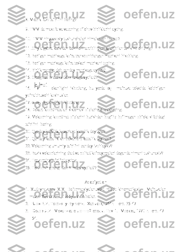 8. Metrik fazo ta’rifini bering?
9. TMM da masofa va vaqtning o’lchov birliklarini ayting.
10.  TMM ning asosiy tushunchalari nimalardan iborat ?
11 .Oliy algebra kursidan uchinchi tartibli matrisalar bilan tanishib chiqing.
12. Berilgan matriisaga ko’ra transponirlangan matrisani hisoblang.
13. Berilgan matrisaga ko’ra teskari matrisani toping.
14. Birlik matrisa deb qanday matrisaga aytiladi.
15. Ortogonal matrisa deb nimaga aytiladi?
16.  |αij|=±	1   ekanligini   isbotlang,   bu   yerda   
ij   -   ma’ruza   tekstida   keltirilgan
yo’naltiruvchi kosinuslar.
17.  
ik 
jk = 
ij  tenglikni isbotlang.
18. Dekart koordinatalari sistemasi o’qlarini almashtiring.
19.   Vektorning   koordinat   o’qlarini   burishdan   bog’liq   bo’lmagan   ob’ekt   sifatidagi
ta’rifini  bering.
20. Qanday kattalik kovariant kattalik deyiladi?
21. Qanday kattalik kontravariant kattalik deyiladi?
22. Vektorning umumiy ta’rifini qanday izohlaysiz?
23. Bazis vektorlarining diad va poliad ko’paytmalari deganda nimani tushunasiz?
24. Tenzorning ta’rifini ayting.
25. Tenzorning rangi deb nimaga aytiladi?
Adabiyotlar
1.   Xudoynazarov   X.X.   Deformatsiyalanuvchi   muhit   kinematikasi.       Ma’ruzalar
matni- Samarqand, 1995y.- 7-16 betlar.
2.   Блох  B .И.  Te ория  упругости.- Харьков,1964г. – стр. 35-47
3.     Седов Л.И   Механика сплошной среды.   To м   1.- Mосква, 1970   г .- стр. 47-
54. 