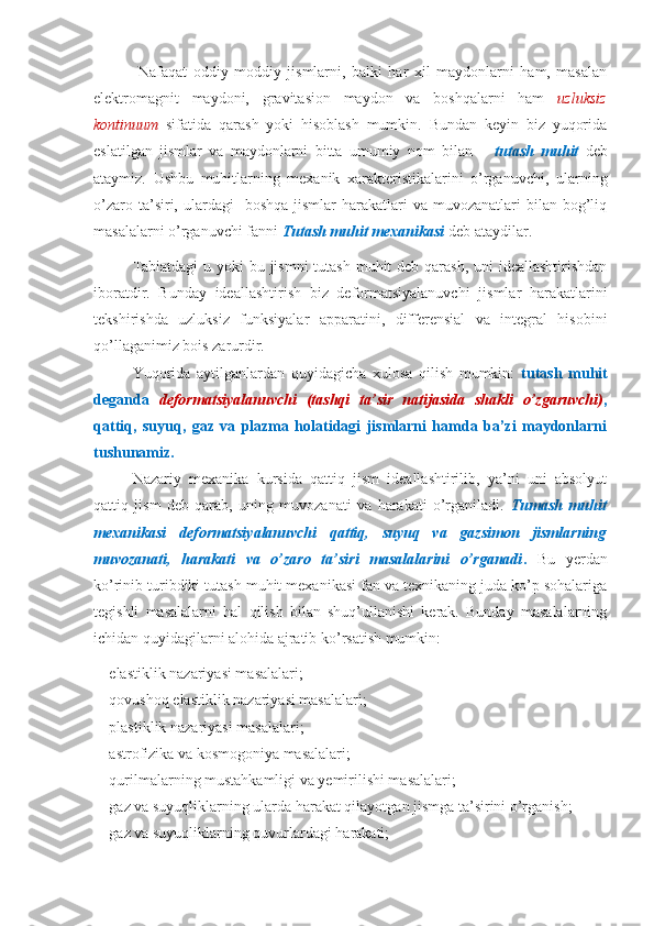   Nafaqat   oddiy   moddiy   jismlarni,   balki   har   xil   maydonlarni   ham,   masalan
elektromagnit   maydoni,   gravitasion   maydon   va   boshqalarni   ham   uzluksiz
kontinuum   sifatida   qarash   yoki   hisoblash   mumkin.   Bundan   keyin   biz   yuqorida
eslatilgan   jismlar   va   maydonlarni   bitta   umumiy   nom   bilan   –   tutash   muhit   deb
ataymiz.   Ushbu   muhitlarning   mexanik   xarakteristikalarini   o’rganuvchi,   ularning
o’zaro  ta’siri,  ulardagi     boshqa  jismlar  harakatlari  va  muvozanatlari  bilan  bog’liq
masalalarni o’rganuvchi fanni  Tutash muhit mexanikasi  deb ataydilar.
Tabiatdagi  u yoki  bu jismni  tutash muhit deb qarash, uni ideallashtirishdan
iboratdir.   Bunday   ideallashtirish   biz   deformatsiyalanuvchi   jismlar   harakatlarini
tekshirishda   uzluksiz   funksiyalar   apparatini,   differensial   va   integral   hisobini
qo’llaganimiz bois zarurdir.
Yuqorida   aytilganlardan   quyidagicha   xulosa   qilish   mumkin:   tutash   muhit
deganda   deformatsiyalanuvchi   (tashqi   ta’sir   natijasida   shakli   o’zgaruvchi) ,
qattiq,   suyuq,   gaz   va   plazma   holatidagi   jismlarni   hamda   ba’zi   maydonlarni
tushunamiz.
Nazariy   mexanika   kursida   qattiq   jism   ideallashtirilib,   ya’ni   uni   absolyut
qattiq   jism   deb   qarab,   uning   muvozanati   va   harakati   o’rganiladi.   Tumash   muhit
mexanikasi   deformatsiyalanuvchi   qattiq,   suyuq   va   gazsimon   jismlarning
muvozanati,   harakati   va   o’zaro   ta’siri   masalalarini   o’rganadi .   Bu   yerdan
ko’rinib turibdiki tutash muhit mexanikasi fan va texnikaning juda ko’p sohalariga
tegishli   masalalarni   hal   qilish   bilan   shuq’ullanishi   kerak.   Bunday   masalalarning
ichidan quyidagilarni alohida ajratib ko’rsatish mumkin:
- elastiklik nazariyasi masalalari;
- qovushoq elastiklik nazariyasi masalalari;
- plastiklik nazariyasi masalalari;
- astrofizika va kosmogoniya masalalari;
- qurilmalarning mustahkamligi va yemirilishi masalalari;
- gaz va suyuqliklarning ularda harakat qilayotgan jismga ta’sirini o’rganish;
- gaz va suyuqliklarning quvurlardagi harakati; 