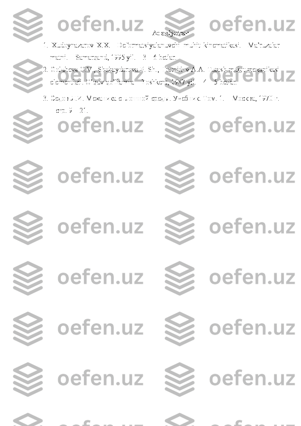 Adabiyotlar
1.   Xudoynazarov   X.X.     Deformatsiyalanuvchi   muhit   kinematikasi.     Ma’ruzalar
matni. – Samarqand, 1995 yil. – 3 – 6 betlar.
2. Golubeva O.V., Shohaydarova P. Sh.,  Hamidov A.A. Tutash muhit mexanikasi
elementlari. O’quv qo’llanma – Toshkent, 1987 yil. – 4 – 5 betlar.
3.  Седов   Л . И .  М e х a ника   сплошной   среды .  Уч e бник. Том. 1. – Москва, 1970 г.
– стр. 9 – 21.   