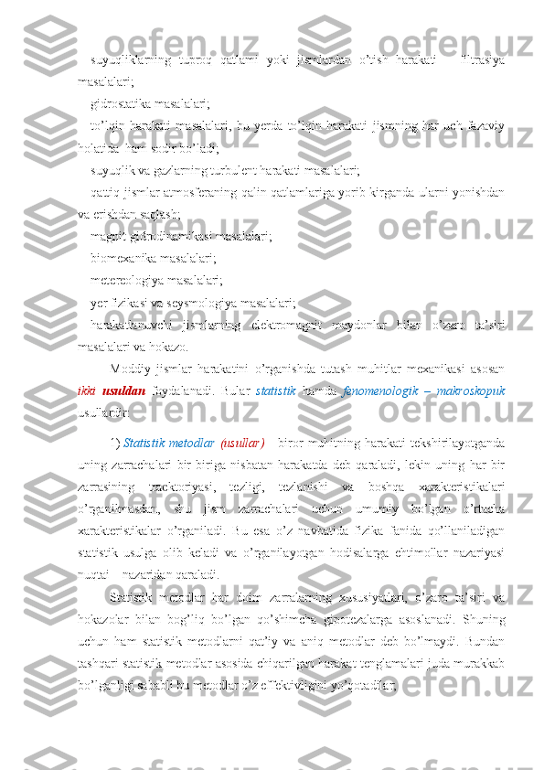 - suyuqliklarning   tuproq   qatlami   yoki   jismlardan   o’tish   harakati   –   filtrasiya
masalalari;
- gidrostatika masalalari;
- to’lqin   harakati   masalalari,   bu   yerda   to’lqin   harakati   jismning   har   uch   fazaviy
holatida  ham sodir bo’ladi;
- suyuqlik va gazlarning turbulent harakati masalalari;
- qattiq jismlar atmosferaning qalin qatlamlariga yorib kirganda ularni yonishdan
va erishdan saqlash;
- magnit gidrodinamikasi masalalari;
- biomexanika masalalari;
- metereologiya masalalari;
- yer fizikasi va seysmologiya masalalari;
- harakatlanuvchi   jismlarning   elektromagnit   maydonlar   bilan   o’zaro   ta’siri
masalalari va hokazo.
Moddiy   jismlar   harakatini   o’rganishda   tutash   muhitlar   mexanikasi   asosan
ikki   usuldan   foydalanadi.   Bular   statistik   hamda   fenomenologik   –   makroskopuk
usullardir:
1) Statistik   metodlar   (usullar)   -   biror   muhitning  harakati   tekshirilayotganda
uning   zarrachalari   bir   biriga   nisbatan   harakatda   deb   qaraladi,   lekin   uning   har   bir
zarrasining   traektoriyasi,   tezligi,   tezlanishi   va   boshqa   xarakteristikalari
o’rganilmasdan,   shu   jism   zarrachalari   uchun   umumiy   bo’lgan   o’rtacha
xarakteristikalar   o’rganiladi.   Bu   esa   o’z   navbatida   fizika   fanida   qo’llaniladigan
statistik   usulga   olib   keladi   va   o’rganilayotgan   hodisalarga   ehtimollar   nazariyasi
nuqtai – nazaridan qaraladi.
Statistik   metodlar   har   doim   zarralarning   xususiyatlari,   o’zaro   ta’siri   va
hokazolar   bilan   bog’liq   bo’lgan   qo’shimcha   gipotezalarga   asoslanadi.   Shuning
uchun   ham   statistik   metodlarni   qat’iy   va   aniq   metodlar   deb   bo’lmaydi.   Bundan
tashqari statistik metodlar asosida chiqarilgan harakat tenglamalari juda murakkab
bo’lganligi sababli bu metodlar o’z effektivligini yo’qotadilar;              