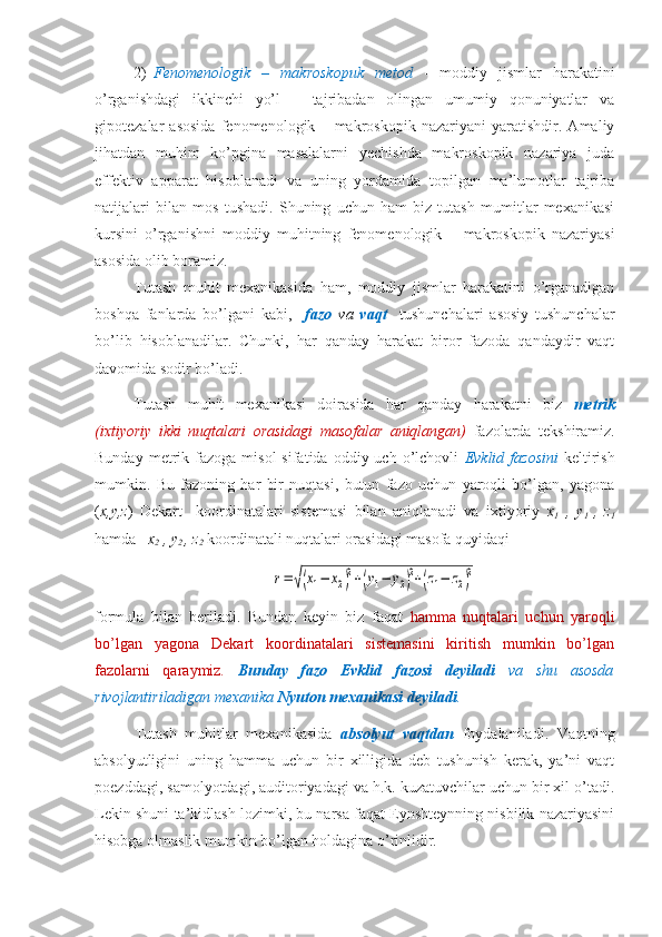 2) Fenomenologik   –   makroskopuk   metod   -   moddiy   jismlar   harakatini
o’rganishdagi   ikkinchi   yo’l   –   tajribadan   olingan   umumiy   qonuniyatlar   va
gipotezalar   asosida   fenomenologik   –   makroskopik   nazariyani   yaratishdir.   Amaliy
jihatdan   muhim   ko’pgina   masalalarni   yechishda   makroskopik   nazariya   juda
effektiv   apparat   hisoblanadi   va   uning   yordamida   topilgan   ma’lumotlar   tajriba
natijalari   bilan   mos   tushadi.   Shuning   uchun   ham   biz   tutash   mumitlar   mexanikasi
kursini   o’rganishni   moddiy   muhitning   fenomenologik   –   makroskopik   nazariyasi
asosida olib boramiz.
Tutash   muhit   mexanikasida   ham,   moddiy   jismlar   harakatini   o’rganadigan
boshqa   fanlarda   bo’lgani   kabi,     fazo   va   vaqt     tushunchalari   asosiy   tushunchalar
bo’lib   hisoblanadilar.   Chunki,   har   qanday   harakat   biror   fazoda   qandaydir   vaqt
davomida sodir bo’ladi. 
Tutash   muhit   mexanikasi   doirasida   har   qanday   harakatni   biz   metrik
(ixtiyoriy   ikki   nuqtalari   orasidagi   masofalar   aniqlangan)   fazolarda   tekshiramiz.
Bunday  metrik  fazoga  misol  sifatida  oddiy  uch  o’lchovli   Evklid  fazosini   keltirish
mumkin.   Bu   fazoning   har   bir   nuqtasi,   butun   fazo   uchun   yaroqli   bo’lgan,   yagona
( x,y,z )   Dekart     koordinatalari   sistemasi   bilan   aniqlanadi   va   ixtiyoriy   x
1   ,   y
1   ,   z
1
hamda    x
2  , y
2  , z
2  koordinatali nuqtalari orasidagi masofa quyidaqir=	√(x1−	x2)2+(y1−	y2)2+(z1−	z2)2
formula   bilan   beriladi.   Bundan   keyin   biz   faqat   hamma   nuqtalari   uchun   yaroqli
bo’lgan   yagona   Dekart   koordinatalari   sistemasini   kiritish   mumkin   bo’lgan
fazolarni   qaraymiz.   Bunday   fazo   Evklid   fazosi   deyiladi   va   shu   asosda
rivojlantiriladigan mexanika  Nyuton mexanikasi deyiladi .
Tutash   muhitlar   mexanikasida   absolyut   vaqtdan   foydalaniladi.   Vaqtning
absolyutligini   uning   hamma   uchun   bir   xilligida   deb   tushunish   kerak,   ya’ni   vaqt
poezddagi, samolyotdagi, auditoriyadagi va h.k. kuzatuvchilar uchun bir xil o’tadi.
Lekin shuni ta’kidlash lozimki, bu narsa faqat Eynshteynning nisbilik nazariyasini
hisobga olmaslik mumkin bo’lgan holdagina o’rinlidir. 