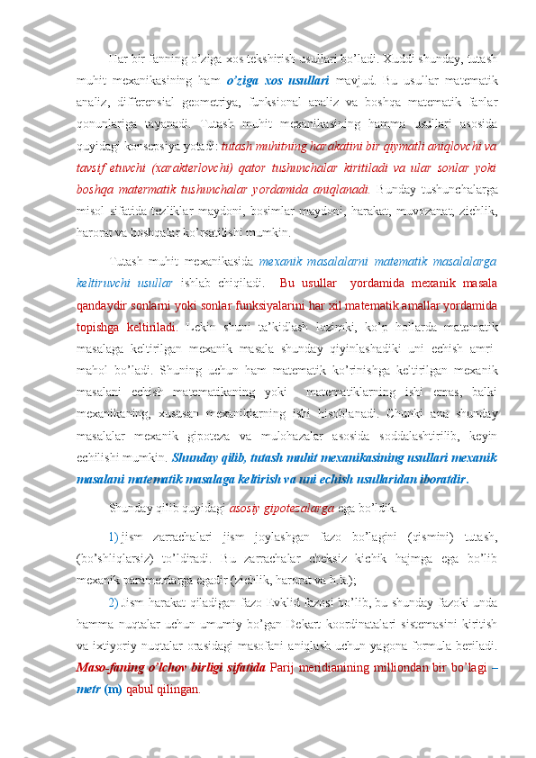 Har bir fanning o’ziga xos tekshirish usullari bo’ladi. Xuddi shunday, tutash
muhit   mexanikasining   ham   o’ziga   xos   usullari   mavjud.   Bu   usullar   matematik
analiz,   differensial   geometriya,   funksional   analiz   va   boshqa   matematik   fanlar
qonunlariga   tayanadi.   Tutash   muhit   mexanikasining   hamma   usullari   asosida
quyidagi konsepsiya yotadi:  tutash muhitning harakatini bir qiymatli aniqlovchi va
tavsif   etuvchi   (xarakterlovchi)   qator   tushunchalar   kiritiladi   va   ular   sonlar   yoki
boshqa   matermatik   tushunchalar   yordamida   aniqlanadi.   Bunday   tushunchalarga
misol   sifatida   tezliklar   maydoni,   bosimlar   maydoni,   harakat,   muvozanat,   zichlik,
harorat va boshqalar ko’rsatilishi mumkin.
Tutash   muhit   mexanikasida   mexanik   masalalarni   matematik   masalalarga
keltiruvchi   usullar   ishlab   chiqiladi.     Bu   usullar     yordamida   mexanik   masala
qandaydir sonlarni yoki sonlar funksiyalarini har xil matematik amallar yordamida
topishga   keltiriladi.   Lekin   shuni   ta’kidlash   lozimki,   ko’p   hollarda   matematik
masalaga   keltirilgan   mexanik   masala   shunday   qiyinlashadiki   uni   echish   amri-
mahol   bo’ladi.   Shuning   uchun   ham   matematik   ko’rinishga   keltirilgan   mexanik
masalani   echish   matematikaning   yoki     matematiklarning   ishi   emas,   balki
mexanikaning,   xususan   mexaniklarning   ishi   hisoblanadi.   Chunki   ana   shunday
masalalar   mexanik   gipoteza   va   mulohazalar   asosida   soddalashtirilib,   keyin
echilishi mumkin.  Shunday qilib, tutash muhit mexanikasining usullari mexanik
masalani matematik masalaga keltirish va uni echish usullaridan iboratdir .
Shunday qilib quyidagi  asosiy gipotezalarga  ega bo’ldik.
1) jism   zarrachalari   jism   joylashgan   fazo   bo’lagini   (qismini)   tutash,
(bo’shliqlarsiz)   to’ldiradi.   Bu   zarrachalar   cheksiz   kichik   hajmga   ega   bo’lib
mexanik parametrlarga egadir (zichlik, harorat va h.k.);
2) Jism harakat qiladigan fazo Evklid fazosi bo’lib, bu shunday fazoki unda
hamma   nuqtalar   uchun   umumiy   bo’gan   Dekart   koordinatalari   sistemasini   kiritish
va   ixtiyoriy   nuqtalar   orasidagi   masofani   aniqlash   uchun   yagona   formula   beriladi.
Maso-faning o’lchov birligi   sifatida   Parij  meridianining milliondan bir  bo’lagi   –
metr  (m)  qabul qilingan. 