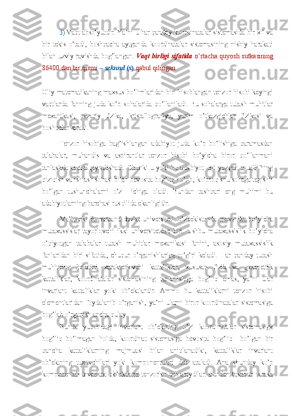 3) Vaqt absolyutdir. Ya’ni u har qanday koordinatalar sistemasida bir xil va
bir   tekis   o’tadi,   boshqacha   aytganda   koordinatalar   sistemasining   nisbiy   harakati
bilan uzviy ravishda bog’langan.   Vaqt birligi sifatida   o’rtacha quyosh sutkasining
86400 dan bir qismi  –  sekund  (s)   qabul qilingan.
Oliy matematikaning maxsus bo’limlaridan biri hisoblangan tenzor hisobi keyingi
vaqtlarda   fanning   juda   ko’p   sohalarida   qo’llaniladi.   Bu   sohalarga   tutash   muhitlar
mexanikasi,   nazariy   fizika,   kristallografiya,   yarim   o’tkazgichlar   fizikasi   va
boshqalar kiradi.
Tenzor   hisobiga   bag’ishlangan   adabiyot   juda   ko’p   bo’lishiga   qaramasdan
talabalar,   muhandis   va   aspirantlar   tenzor   hisobi   bo’yicha   biror   qo’llanmani
tanlashda   ancha   qiynalishadi.   Chunki   u   yoki   bu   adabiyot   uni   yozgan   muallifning
qiziqish va ishlash sohasi bilan bevosita bog’liq bo’lib, ko’proq shu sohaga tegishli
bo’lgan   tushunchalarni   o’z     ichiga   oladi.   Bundan   tashqari   eng   muhimi   bu
adabiyotlarning barchasi rus tilida ekanligidir.
Ma’lumki   Samarqand   davlat   universiteti   O’zbekistonda   mexanika   bo’yicha
mutaxassislar   tayorlovchi   ikki   universitetdan   biri.   Ushbu   mutaxassislik   bo’yicha
o’qiyotgan   talabalar   tutash   muhitlar   mexanikasi   fanini,   asosiy   mutaxassislik
fanlaridan   biri   sifatida,   chuqur   o’rganishlariga   to’g’ri   keladi.   Har   qanday   tutash
muhitning   holatini   xarakterlovchi   kattaliklar,   xususan   fizik   va   geometrik
kattaliklar,   koordinatalar   sistemasining   tanlanishiga   bog’liq   emas,   ya’ni   ular
invariant   kattaliklar   yoki   ob’ektlardir.   Ammo   bu   kattaliklarni   tenzor   hisobi
elementlaridan   foydalanib   o’rganish,   ya’ni   ularni   biror   koordinatalar   sistemasiga
bog’lab o’rganish ancha qulay.
Bunda   yuqoridagi   invariant   ob’ektning   o’zi   koordinatalar   sistemasiga
bog’liq   bo’lmagan   holda,   koordinat   sistemasiga   bevosita   bog’liq     bo’lgan   bir
qancha   kattaliklarning   majmuasi   bilan   aniqlanadiki,   kattaliklar   invariant
ob’ektning   tuzuvchilari   yoki   komponentalari   deb   ataladi.   Ana   shunday   ko’p
komponentali invariant ob’ektlarni tenzorlar deb ataydilar. Bundan tashqari tutash 