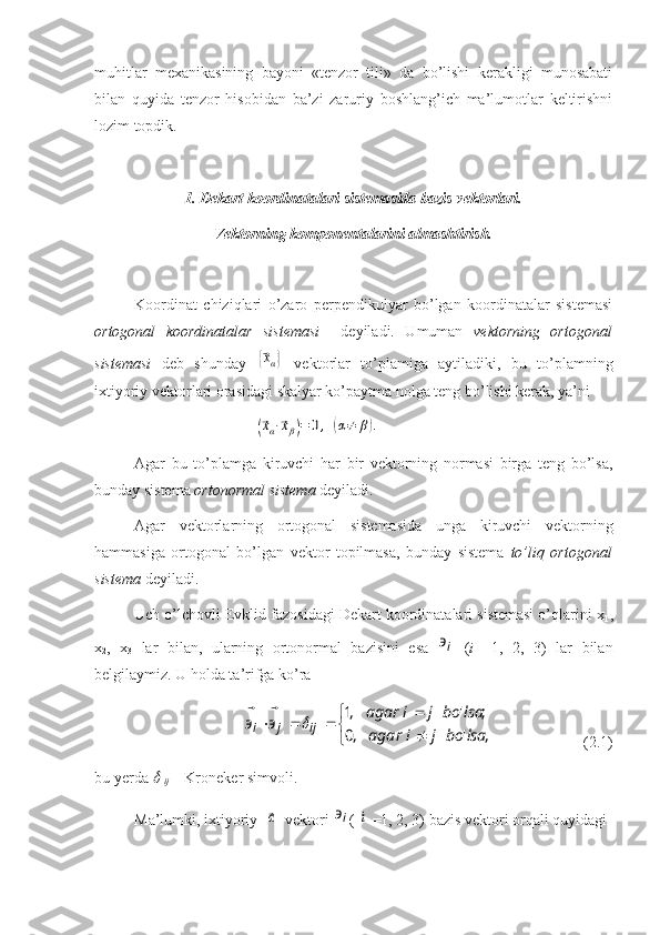 muhitlar   mexanikasining   bayoni   «tenzor   tili»   da   bo’lishi   kerakligi   munosabati
bilan   quyida   tenzor   hisobidan   ba’zi   zaruriy   boshlang’ich   ma’lumotlar   keltirishni
lozim topdik.
1. Dekart koordinatalari sistemasida bazis vektorlari.
Vektorning komponentalarini almashtirish.
Koordinat   chiziqlari   o’zaro   perpendikulyar   bo’lgan   koordinatalar   sistemasi
ortogonal   koordinatalar   sistemasi     deyiladi.   Umuman   vektorning   ortogonal
sistemasi   deb   shunday  {⃗xα}   vektorlar   to’plamiga   aytiladiki,   bu   to’plamning
ixtiyoriy vektorlari orasidagi skalyar ko’paytma nolga teng bo’lishi kerak, ya’ni	
(⃗xα⋅⃗xβ)=	0,	(α≠	β).
Agar   bu   to’plamga   kiruvchi   har   bir   vektorning   normasi   birga   teng   bo’lsa,
bunday sistema  ortonormal sistema  deyiladi.
Agar   vektorlarning   ortogonal   sistemasida   unga   kiruvchi   vektorning
hammasiga   ortogonal   bo’lgan   vektor   topilmasa,   bunday   sistema   to’liq   ortogonal
sistema  deyiladi. 
Uch o’lchovli Evklid fazosidagi Dekart koordinatalari sistemasi o’qlarini x
1 ,
x
2 ,   x
3   lar   bilan,   ularning   ortonormal   bazisini   esa  	
iэ⃗   ( i   =1,   2,   3)   lar   bilan
belgilaymiz. U holda ta’rifga ko’ra	


	

	
			
,	'	,0	
;	'	,1	
lsa	bo	j	i	agar	
lsa	bo	j	i	agar	
э	э	ij	j	i		⃗	⃗
                         (2.1)
bu yerda 	
  
ij     - Kroneker simvoli.
Ma’lumki, ixtiyoriy  	
⃗α   vektori 	iэ⃗ ( 	
i  =1, 2, 3) bazis vektori orqali quyidagi 