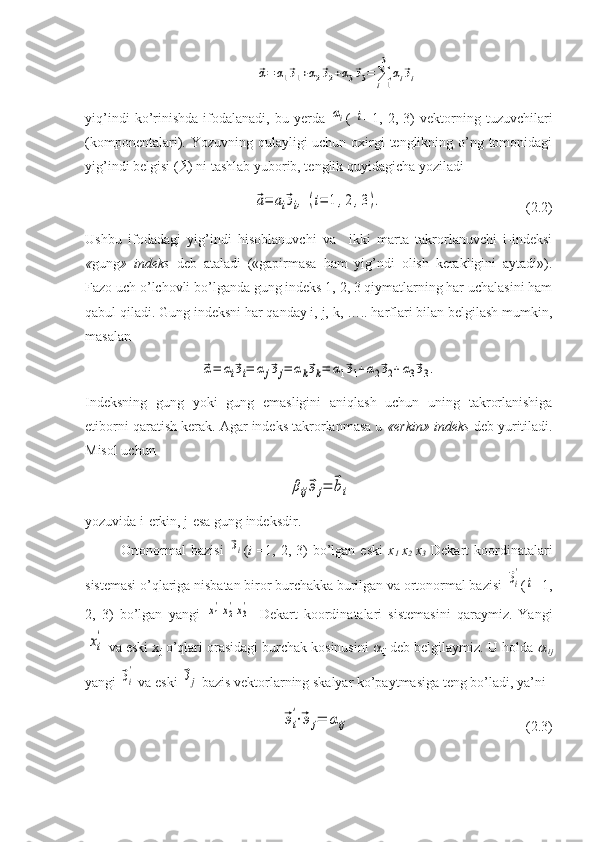 ⃗α=	α1⃗э1+α2⃗э2+α3⃗э3=	∑i=1
3	
αi⃗эiyiq’indi   ko’rinishda   ifodalanadi,   bu   yerda  	
αi (  	i =1,   2,   3)   vektorning   tuzuvchilari
(komponentalari). Yozuvning qulayligi uchun oxirgi  tenglikning o’ng tomonidagi
yig’indi belgisi (  ) ni tashlab yuborib, tenglik quyidagicha yoziladi	
⃗a=	аi⃗эi,	(i=	1,2,3).
                                         (2.2)
Ushbu   ifodadagi   yig’indi   hisoblanuvchi   va     ikki   marta   takrorlanuvchi   i-indeksi
« gung »   indeks   deb   ataladi   («gapirmasa   ham   yig’ndi   olish   kerakligini   aytadi»).
Fazo uch o’lchovli bo’lganda gung indeks 1, 2, 3 qiymatlarning har uchalasini ham
qabul qiladi. Gung indeksni har qanday i, j, k, ….. harflari bilan belgilash mumkin,
masalan	
⃗α=	αi⃗эi=	αj⃗эj=	αk⃗эk=	α1⃗э1+α2⃗э2+α3⃗э3.
Indeksning   gung   yoki   gung   emasligini   aniqlash   uchun   uning   takrorlanishiga
etiborni qaratish kerak. Agar indeks takrorlanmasa u  «erkin» indeks  deb yuritiladi.
Misol uchun	
βij⃗эj=	⃗bi
yozuvida i-erkin, j-esa gung indeksdir.
Ortonormal   bazisi  	
⃗эi ( i   =1,  2,  3)  bo’lgan  eski   x
1   x
2   x
3   Dekart   koordinatalari
sistemasi o’qlariga nisbatan biror burchakka burilgan va ortonormal bazisi 	
⃗эi
' (	
i =1,
2,   3)   bo’lgan   yangi  	
x1'x2'x3' Dekart   koordinatalari   sistemasini   qaraymiz.   Yangi	
xi
'
va eski x
j  o’qlari orasidagi burchak kosinusini  
ij  deb belgilaymiz. U holda 	

  ij
yangi 	
⃗эi
'  va eski 	⃗эj  bazis vektorlarning skalyar ko’paytmasiga teng bo’ladi, ya’ni
 	
⃗эi
'⋅⃗эj=	αij                                                   (2.3) 