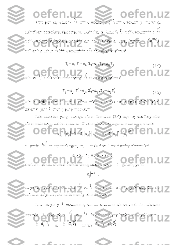 Kiritilgan  
ij   kattalik  	⃗эi
'   birlik   vektorining  	⃗эj birlik   vektori   yo’nalishiga
tushirilgan proyeksiyasiga teng, va aksincha,   
ji   kattalik  	
⃗эj   birlik vektorining   	⃗эi
'
birlik   vektori   yo’nalishiga   tushirilgan   proyeksiyasiga   teng,   hamda      	
αij=	αji
bo’lganligi uchun 	
⃗эi
' birlik vektorining 	⃗эj  bazisdagi yoyilmasi
                          	
⃗эi
'=	αi1⃗э1+αi2⃗э2+αi3⃗э3=	αij⃗эj                                      (2.4)
kabi va 	
⃗эj  birlik vektorining yangi 	⃗эi
'  bazisdagi yoyilmasi	
⃗эj=	αj1⃗э1
'+α	j2⃗э2
'+α	j3⃗э3
'=	αij⃗эi
'
                                    (2.5)
kabi   bo’ladi.   Ushbu   ifodada   j   indeks   erkin,  	
i   indeks   esa   gungdir,   (2.4)   ifodada
teskarisi, yani 	
i -erkin, j-gung indeksdir.
Eski   bazisdan   yangi   bazisga   o’tish   formulasi   (2.4)   dagi   
ij   koeffisiyentlar
o’tish matrisasini tashkil qiladilar. O’tish matrisasi ortogonal matrisadir, chunki	
1)[αij]T⋅[αij]=	E;	2)[αij]⋅[αij]T=	E;	3)[αij]T=	[αij]−1,
bu yerda 	
[αij]T -transponirlangan, [ 
ij ] -1
 –teskari va E-matrisaning elementlari 

ik 
jk = 
ij   va   
ki 
kj = 
ij
shartlarni qanoatlantiradi, hamda uning determinanti     1   ga teng, ya’ni	
|αij|=±1,
bu yerdagi musbat ishora agar   	
⃗эi
'   va  	⃗эj    bazislar bir xil o’ng yoki chap bazislar
bo’lsalar qo’yiladi, aks holda manfiy ishora olinadi.
Endi   ixtiyoriy  	
⃗а   vektorining   komponentalarini   almashtirish   formulalarini
topamiz.   Buning uchun   	
⃗эi
'    va   	⃗эj
'    bazislardagi yoyilmalaridan foydalanamiz:	
⃗a
=	aj⃗эj     va    	⃗a =	ai
'⋅⃗эi
'     demak   	aj⃗эj =	ai
'⋅⃗эi
' 