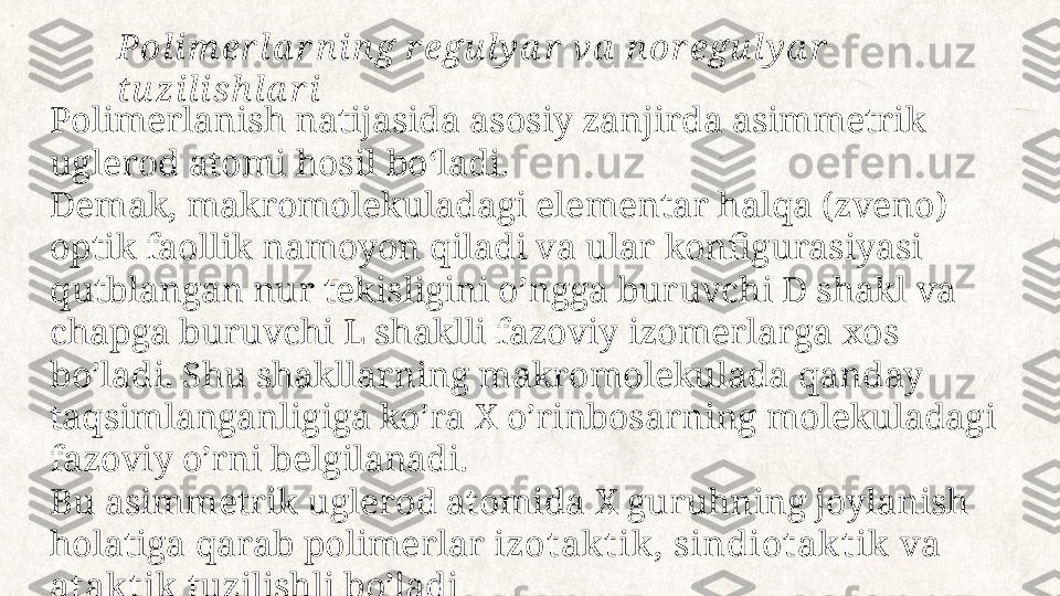 Polimerlanish natijasida asosiy zanjirda asimmetrik 
uglerod atomi hosil  boʻla di. 
Demak, makromolekuladagi elementar halqa (zveno) 
optik faollik namoyon  qiladi  va ular konfigurasiyasi 
qutblangan nur tekisligini o’ngga buruvchi D shakl  va 
ch apga buruvchi L shaklli fazoviy izomerlarga xos 
bo’ladi. Shu shakllarning  makro molekulada qanday 
taqsimlanganligiga ko’ra X o’rinbosarning molekuladagi  
fazovi y o’rni belgilanadi.
Bu asimmetrik uglerod atomida X guruhning joylanish 
holatiga qarab  polimer lar  izotak t ik , sindiotak t ik  va 
atak t ik   tuzilishli bo’ladiPol i m er l a r n i n g r egu l y a r  va  n or egu l y a r  
tu zi l i sh l a r i 