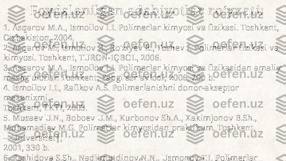 1. Asqarov M.A., Ismoilov I.I. Polimerlar kimyosi va fizikasi. Toshkent, 
O'zbekiston, 2004.
2. Asqarov M., Ismoilov R., Ro'ziyev R., Toshev I. Polimerlar fizikasi va 
kimyosi. Toshkent, TURON-IQBOL, 2006.
3. Asqarov M.A., Ismoilov I.I. Polimerlar kimyosi va fizikasidan amaliy 
mashg'ulotlar. Toshkent, Yangi asr avlodi, 2006, 200 b.
4. Ismoilov I.I., Rafikov A.S. Polimerlanishni donor-akseptor 
mexanizmi. 
Toshkent, TKTI, 2003.
5. Musaev U.N., Boboev U.M., Kurbonov Sh.A., Xakimjonov B.Sh., 
Muhamadiev M.G. Polimerlar kimyosidan praktikum. Toshkent, 
―Universitet‖, 
2001, 330 b.
6. Rashidova S.Sh., Nadjimutdinov N.N., Usmonov T.I. Polimerlar 
kimyosiga kirish. Toshkent. 2003. 63 b. Foydalanilgan adabiyot lar  r oʻyx at i: 