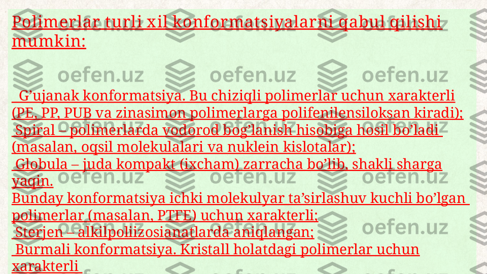 Polimer lar  t ur li x il konfor matsiyalar ni qabul qilishi 
mumk in:
   G ʼ ujanak k onformatsiya. Bu chiziqli polimerlar uchun xarakterli 
(PE, PP,  PU B va zinasimon polimerlarga polifenilensiloksan kiradi);
  Spiral – polimerlarda vodorod bog’lanish hisobiga hosil bo’ladi 
(masalan, oqsil molekulalari va nuklein kislotalar);
 
 Globula – juda kompakt (ixcham) zarracha bo’lib, shakli sharga 
yaqin.
Bunday konformatsiya ichki molekulyar ta’sirlashuv kuchli bo’lgan 
polimerlar (masalan, PTFE) uchun xarakterli;
 
 Sterjen – alkilpoliizosianatlarda aniqlangan;
 
 Burmali konformatsiya. Kristall holatdagi polimerlar uchun 
xarakterli 
(masalan, PE);
 
 Tirsakli val konformatsiyasi (poli – p – benzamidda bo’ladi). 