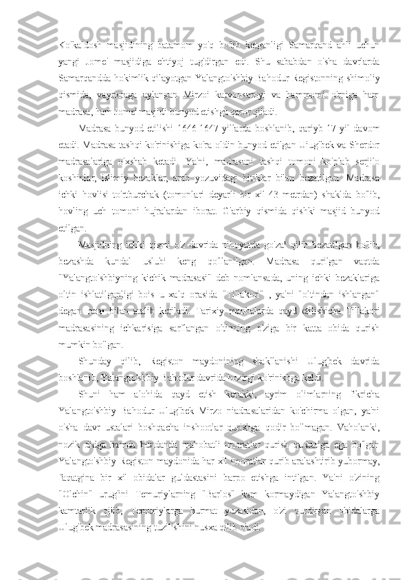 Ko'kaldosh   masjidining   batamom   yo'q   bo'lib   ketganligi   Samarqand   ahli   uchun
yangi   Jome'   masjidiga   ehtiyoj   tug'dirgan   edi.   Shu   sababdan   o'sha   davrlarda
Samarqandda hokimlik qilayotgan Yalangto'shbiy Bahodur Registonning shimoliy
qismida,   vayronaga   aylangan   Mirzoi   karvonsaroyi   va   hammomi   o'rniga   ham
madrasa, ham Jome' masjidi bunyod etishga qaror qiladi.
Madrasa   bunyod   etilishi   1646-1647-yillarda   boshlanib,   qariyb   17   yil   davom
etadi. Madrasa tashqi ko'rinishiga ko'ra oldin bunyod etilgan Uiug'bek va Sherdor
madrasalariga   o'xshab   ketadi.   Ya'ni,   madrasani   tashqi   tomoni   ko'plab   serjilo
koshinlar,   islimiy   bezaklar,   arab   yozuvidagi   bitiklar   bilan   bezatilgan.   Madrasa
ichki   hovlisi   to'rtburchak   (tomonlari   deyarli   bir   xil-43   metrdan)   shaklda   bo'lib,
hovling   uch   tomoni   hujralardan   iborat.   G'arbiy   qismida   qishki   masjid   bunyod
etilgan.
Masjidning   ichki   qismi   o'z   davrida   nihoyatda   go'zal   qilib   bezatilgan   bo'lib,
bezashda   kundal   uslubi   keng   qo'llanilgan.   Madrasa   qurilgan   vaqtda
"Yalangto'shbiyning   kichik   madrasasi"   deb   nomlansada,   uning   ichki   bezaklariga
oltin   ishlatilganligi   bois   u   xalq   orasida   "Tillakori"   ,   ya'ni   "oltindan   ishlangan"
degan   nom   bilan   atalib   ketiladi.   Tarixiy   manbalarda   qayd   etilishicha   Tillakori
madrasasining   ichkarisiga   sarflangan   oltinning   o'ziga   bir   katta   obida   qurish
mumkin bo'lgan.
Shunday   qilib,   Registon   maydonining   shakllanishi   Ulug'bek   davrida
boshlanib, Yalangto'shbiy Bahodur davrida hozirgi ko'rinishga keldi.
Shuni   ham   alohida   qayd   etish   kerakki,   ayrim   olimlarning   fikricha
Yalangto'shbiy   Bahodur   Ulug'bek   Mirzo   niadrasalaridan   ko'chirma   olgan,   ya'ni
o'sha   davr   ustalari   boshqacha   inshootlar   qurishga   qodir   bo'lmagan.   Vaholanki,
nozik   didga   hamda   bundanda   mahobatli   imoratlar   qurish   qudratiga   ega   bo'lgan
Yalangto'shbiy Registon maydonida har xil imoratlar qurib aralashtirib yubormay,
faqatgina   bir   xil   obidalar   guldastasini   barpo   etishga   intilgan.   Ya'ni   o'zining
"Olchin"   urug'ini   Temuriylarning   "Barlos"   kam   kormaydigan   Yalangto'shbiy
kamtarlik   qilib,   Temuriylarga   hurmat   yuzasidan,   o'zi   qurdirgan   obidalarga
Ulug'bek madrasasining tuzilishini nusxa qilib oladi. 