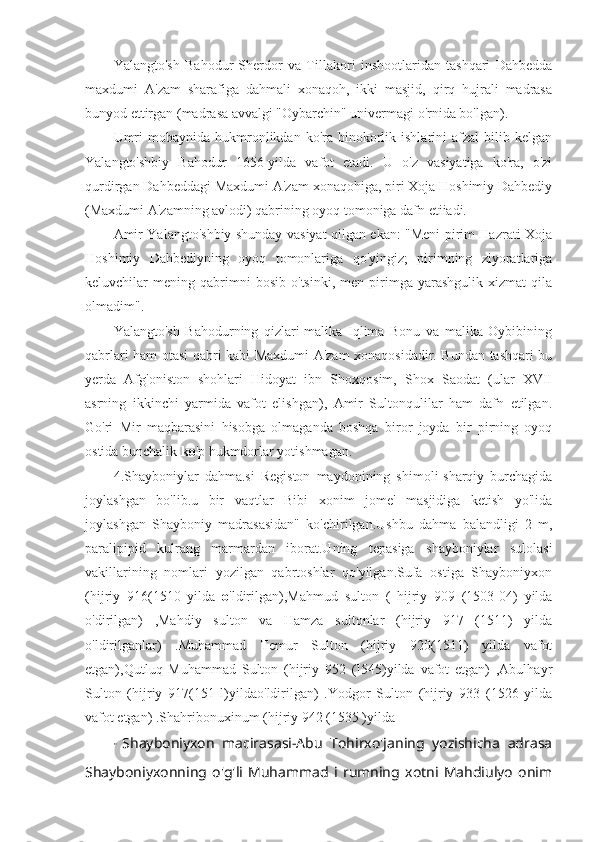 Yalangto'sh   Bahodur   Sherdor   va   Tillakori   inshootlaridan   tashqari   Dahbedda
maxdumi   A'zam   sharafiga   dahmali   xonaqoh,   ikki   masjid,   qirq   hujrali   madrasa
bunyod ettirgan (madrasa avvalgi "Oybarchin" univermagi o'rnida bo'lgan).
Umri  mobaynida  hukmronlikdan  ko'ra  binokorlik  ishlarini  afzal  bilib  kelgan
Yalangto'shbiy   Bahodur   1656-yilda   vafot   etadi.   U   o'z   vasiyatiga   ko'ra,   o'zi
qurdirgan Dahbeddagi Maxdumi A'zam xonaqohiga, piri Xoja Hoshimiy Dahbediy
(Maxdumi A'zamning avlodi) qabrining oyoq tomoniga dafn etiiadi.
Amir Yalangto'shbiy shunday vasiyat qilgan ekan: "Meni pirim Hazrati Xoja
Hoshimiy   Dahbediyning   oyoq   tomonlariga   qo'yingiz;   pirimning   ziyoratlariga
keluvchilar   mening   qabrimni   bosib   o'tsinki,   men  pirimga   yarashgulik   xizmat   qila
olmadim".
Yalangto'sh   Bahodurning   qizlari-malika   Iqlima   Bonu   va   malika   Oybibining
qabrlari ham otasi qabri kabi Maxdumi A'zam xonaqosidadir. Bundan tashqari bu
yerda   Afg'oniston   shohlari   Hidoyat   ibn   Shoxqosim,   Shox   Saodat   (ular   XVII
asrning   ikkinchi   yarmida   vafot   elishgan),   Amir   Sultonqulilar   ham   dafn   etilgan.
Go'ri   Mir   maqbarasini   hisobga   olmaganda   boshqa   biror   joyda   bir   pirning   oyoq
ostida bunchalik  ko 'p hukmdorlar yotishmagan.
4.Shayboniylar   dahma.si   Registon   maydonining   shimoli-sharqiy   burchagida
joylashgan   bo'lib.u   bir   vaqtlar   Bibi   xonim   jome'   masjidiga   ketish   yo'lida
joylashgan   Shayboniy   madrasasidan"   ko'chirilgan.Ushbu   dahma   balandligi   2   m,
paralipipid   kulrang   marmardan   iborat.Uning   tepasiga   shayboniylar   sulolasi
vakillarining   nomlari   yozilgan   qabrtoshlar   qo'yilgan.Sufa   ostiga   Shayboniyxon
(hijriy   916(1510   yilda   o 'ldirilgan),Mahmud   sulton   (   hijriy   909   (1503-04)   yilda
o'dirilgan)   ,Mahdiy   sulton   va   Hamza   sultonlar   (hijriy   917   (1511)   yilda
o'ldirilganlar)   .Muhammad   Temur   Sulton   (hijriy   920(1511)   yilda   vafot
etgan),Qutluq   Muhammad   Sulton   (hijriy   952   (I545)yilda   vafot   etgan)   ,Abulhayr
Sulton   (hijriy   917(151   l)yildao'ldirilgan)   .Yodgor   Sulton   (hijriy   933   (1526   yilda
vafot etgan) .Shahribonuxinum (hijriy 942 (1535 )yilda
"   Shayboniyxon   macirasasi-Abu   Tohirxo'janing   yozishicha   adrasa
Shayboniyxonning   o'g'li   Muhammad   i   rumning   xotni   Mahdiulyo   onim 