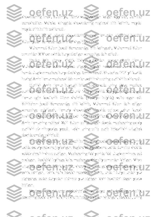 shaxzodaning   onasi,   Sultoniya,   Tabriz   va   Qazvindan   kelgan   sayyidlar,   ulamolar
qatnashadilar.   Ma'raka   so'nggida   shaxzodaning   nog'orasi   olib   kelinib,   mayda-
mayda qilib.bo'lib tashlanadi.
Oradan   bir   yil   o'tgach   shaxzodaning   onasi   Temurdan   o'g'lining   jasadini
Sultoniyadan Samarqandga olib kelishga ijozat oladi.
Muhammad   Sulton   jasadi   Samarqandga   olib   kelingach,   Muhammad   Sulton
tomonidan XIV asr oxirida bunyod etilgan xonaqohga dafn etiladi.
Oradan   ko'p   o'tmay   Kichik   Osiyo   yurishidan   qaytgan   Amir   Temur
Muhammad   Sulton   qabrini   ziyorat   qilgach,   suyukli   nevarasi   uchun   mahobatli
hamda ulug'vor maqbara bunyod etishga farmon beradi. Shu tariqa 1404-yil kuzida
hozirgi Amir Temur maqbarasi deb nomlanuvchi inshootning qurilishi boshlanadi.
Qurilish   Amir   Temur   buyrug'i   bilan   boshlansada   uning   o'ziga   maqbara
qurilishini ko'rish nasib etmaydi. Chunki 1405-yil qishida Xitoy yurishiga otlangan
Temur   og'ir   kasallanib   O'tror   shahrida   (Sirdaryo   bo'yida)   vafot   etgan   edi.
Sohibqiron   jasadi   Samarqandga   olib   kelinib,   Muhammad   Sulton   dafn   etilgan
xonaqohga   qo'yilgach,   Temuriy   shaxzodalar   o'rtasida   toj-taxt   uchun   kurash
boshlanib   ketadi.   Mamlakat   poytaxti   1405-1409-yillarda   Mironshoxning   o'g'li
Amir   Temurning   nabirasi   Xalil   Sulton   qo'liga   o'tgan   davrda   maqbaraning   asosiy
qurilishi   o'z   nihoyasiga   yetadi.   Lekin   uning   to'liq   qurib   birkazilishi   Uiug'bek
davrida amalga oshiriladi.
Go'ri Amir maqbarasi ikki qavatli bo'lib, uning pastki qavatida sag'ana, uning
ustida esa ziyoratxona joylashgan. Sag'ana va ziyoratxona ustida dumoloq shaklda
sakkiz qirrali inshoot qurilgan. Maqbaraning ikki yonida ikki ulug'vor minora qad
rostlagan. Dastlabki loyihaga ko'ra maqbaraga shimoliy tomondan kirilgan. Mirzo
Uiug'bek   davrida   bu   eshik   yopilib,   sharqiy   tomonda   galereya   qurilgan   va   yangi
eshik   ochilgan.   Eshik   nafis   bezakli   naqshinkor   bo'lib,   unda   "Dunyo   undan   yuz
o'girganga   qadar   dunyodan   oldinroq   yuz   o'girgan   kishi   baxtlidir"   degan   yozuv
bitilgan.
Maqbara   ichkarisi   aniq   rejalashtirilgan   va   g'oyat   nafis   bezatilgan   bo'lib,
devorning pastki qismi ko'kimtir shaffof oniks toshidan ishlangan, bezaklar , uning 