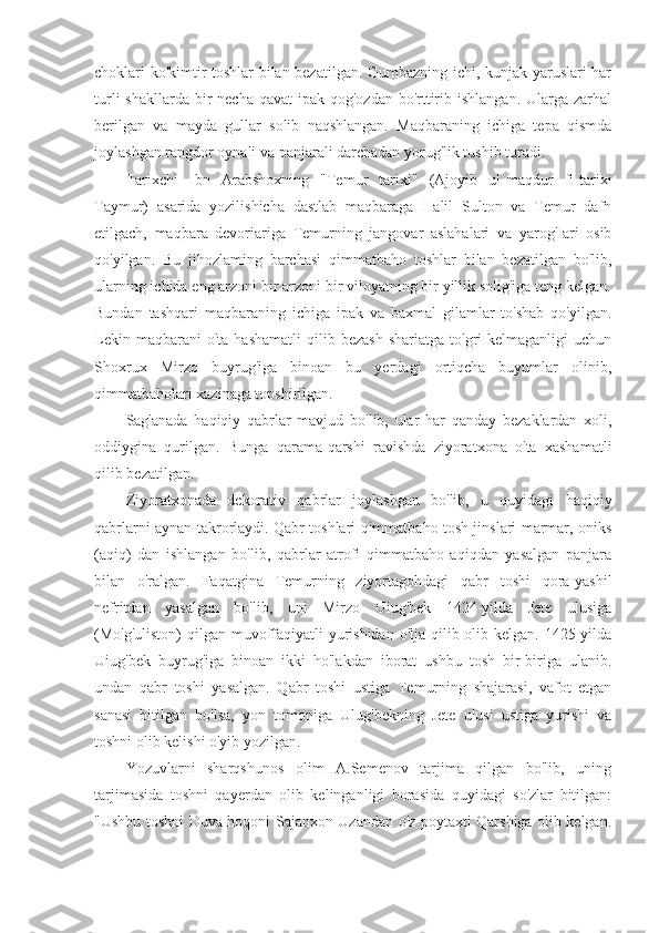 choklari ko'kimtir toshlar bilan bezatilgan. Gumbazning ichi, kunjak yaruslari har
turli  shakllarda  bir  necha  qavat  ipak qog'ozdan bo'rttirib ishlangan. Ularga zarhal
berilgan   va   mayda   gullar   solib   naqshlangan.   Maqbaraning   ichiga   tepa   qismda
joylashgan rangdor oynali va panjarali darchadan yorug'lik tushib turadi.
Tarixchi   Ibn   Arabshoxning   "Temur   tarixi"   (Ajoyib   ul-maqdur   fi-tarixi
Taymur)   asarida   yozilishicha   dastlab   maqbaraga   Halil   Sulton   va   Temur   dafn
etilgach,   maqbara   devoriariga   Temurning   jangovar   aslahalari   va   yarog'Iari   osib
qo'yilgan.   Bu   jihozlaming   barchasi   qimmatbaho   toshlar   bilan   bezatilgan   bo'lib,
ularning ichida eng arzoni bir arzoni bir viloyatning bir yillik solig'iga teng kelgan.
Bundan   tashqari   maqbaraning   ichiga   ipak   va   baxmal   gilamlar   to'shab   qo'yilgan.
Lekin  maqbarani  o'ta   hashamatli  qilib  bezash  shariatga  to'gri  kelmaganligi  uchun
Shoxrux   Mirzo   buyrug'iga   binoan   bu   yerdagi   ortiqcha   buyumlar   olinib,
qimmatbaholari xazinaga topshirilgan.
Sag'anada   haqiqiy   qabrlar   mavjud   bo'lib,   ular   har   qanday   bezaklardan   xoli,
oddiygina   qurilgan.   Bunga   qarama-qarshi   ravishda   ziyoratxona   o'ta   xashamatli
qilib bezatilgan.
Ziyoratxonada   dekorativ   qabrlar   joylashgan   bo'lib,   u   quyidagi   haqiqiy
qabrlarni aynan takrorlaydi. Qabr toshlari qimmatbaho tosh jinslari marmar, oniks
(aqiq)   dan   ishlangan   bo'lib,   qabrlar   atrofi   qimmatbaho   aqiqdan   yasalgan   panjara
bilan   o'ralgan.   Faqatgina   Temurning   ziyortagohdagi   qabr   toshi   qora-yashil
nefritdan   yasalgan   bo'lib,   uni   Mirzo   Uiug'bek   1424-yilda   Jete   ulusiga
(Mo'g'uliston)  qilgan muvoffaqiyatli  yurishidan o'lja qilib olib kelgan. 1425-yilda
Uiug'bek   buyrug'iga   binoan   ikki   ho'lakdan   iborat   ushbu   tosh   bir-biriga   ulanib.
undan   qabr   toshi   yasalgan.   Qabr   toshi   ustiga   Temurning   shajarasi,   vafot   etgan
sanasi   bitilgan   bo'lsa,   yon   tomoniga   Ulug'bekning   Jete   ulusi   ustiga   yurishi   va
toshni olib kelishi o'yib yozilgan.
Yozuvlarni   sharqshunos   olim   A.Semenov   tarjima   qilgan   bo'lib,   uning
tarjimasida   toshni   qayerdan   olib   kelinganligi   borasida   quyidagi   so'zlar   bitilgan:
"Ushbu toshni Duva hoqoni Sajanxon Uzandan o'z poytaxti Qarshiga olib kelgan. 