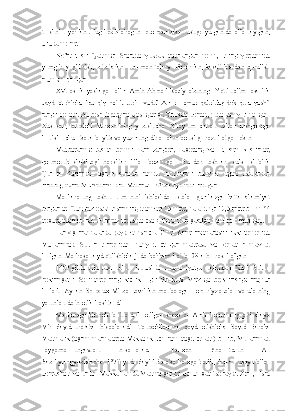 Toshni u yerdan Uiug'bek Ko'ragon Jete mamlakati ustiga yurganida olib qaytgan,
u juda mohir..."
Nefrit   toshi   Qadimgi   Sharqda   yuksak   qadrlangan   bo'lib,   uning   yordamida
yomg'ir   yog'dirish,   zilziladan,   umuman   tabiiy   ofatlardan,   kasalliklardan   qurulisli
mumkin bo'lgan.
XVI asrda yashagan olim Amin Ahmad Roziy o'zining "Yetti iqlim" asarida
qayd   etishicha   haqiqiy   nefrit   toshi   xuddi   Amir   Temur   qabridagidek   qora-yashil
rangli bo'ladi. Bu tosh faqatgina Qoshg'ar va Xitoyda uchrab, juda kamyob bo'lgan.
Xususan,   tarixichi   Mirxondning   yozishicha,   Xitoy   imperatori   ushbu   toshga   ega
bo'Iish uchun katta boylik va yuz ming dinor oltin berishga rozi bo'lgan ekan.
Maqbaraning   tashqi   tomini   ham   zangori,   havorang   va   oq   sirli   koshinlar,
geometrik   shakldagi   naqshlar   bilan   bezatilgan.   Bundan   tashqari   suls   uslubida
Qur'oni   Karimdan   ayrim   suralar   hamda   maqbarani   bunyod   etgan   ustalardan
birining nomi-Muhammad ibn Mahmud Isfaxoniy nomi bitilgan.
Maqbaraning   tashqi   tomonini   ishlashda   ustalar   gumbazga   katta   ahamiyat
berganlar. Gumbaz ostki qismining diametri 15 metr, balandligi 12,5 metr bo'lib 64
qovurg'adan iborat. Gumbaz tepasida esa sof oltindan yasalgan qubba o'matilgan.
Tarixiy   manbalarda   qayd   etilishicha   Go'ri   Amir   maqbarasini   ikki   tomonida
Muhammad   Sulton   tomonidan   bunyod   etilgan   madrasa   va   xonaqoh   mavjud
bo'lgan. Madrasa qayd etilishicha juda ko'rkam bo'lib, 28 ta hujrasi bo'lgan.
1409-yilda   toju-taxt   uchun   kurashda   mag'lubiyatga   uchragan   Xalil   Sulton
hokimiyatni   Sohibqironning   kichik   o'g'li   Shoxrux   Mirzoga   topshirishga   majbur
bo'ladi.   Aynan   Shoxrux   Mirzo   davridan   maqbaraga   Temuriyzodalar   va   ularning
yaqinlari dafn etila boshlandi.
Maqbaraga  birinchi  bo'lib  dafn  etilgan shaxs  bu  Amir   Temurning piri  shayx
Mir   Sayid   Baraka   hisoblanadi.   Tarixchilaming   qayd   etishicha   Sayid   Baraka
Madinalik (ayrim manbalarda Makkalik deb ham qayd etiladi) bo'lib, Muhammad
paygambarningavlodi   hisoblanadi.   Tarixchi   Sharofiddin   Ali
Yazdiyningyozishicha, 1370-yiIda Sayid Baraka Balxga borib, Amir Husayn bilan
uchrashadi va undan Makka hamda Madina yerlari uchun vaqf so'raydi. Zero, o'sha 