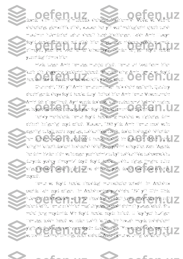 davrda   Islom   olamining   muqaddas   shaharlari   hisoblanmish   Makka   va   Madina
shaharlariga   g'amxo'rlik   qilish,   xususan   har   yili   vaqf   mablag'larini   ajratib   turish
musulmon   hukmdorlari   uchun   sharafli   burch   hisoblangan.   Lekin   Amir   Husayn
Sayid   Baraka   iltimosini   rad   qilish   bilan   birga,   unga   nisbatan   yaxshi   muomala
qilmaydi,   yetarlicha   izzat-hurmat   ko'rsatmaydi.   Bundan   ranjigan   Sayid   Baraka
yuqoridagi iltimos bilan
mizda   turgan   Amir   Temurga   murojat   qiladi.   Temur   uni   izzat-ikrom   bilan
kutib   olib   shayxning   istaklarini   bajaradi.   Shundan   so'ng   Amir   Temur   va   Sayid
Baraka o'rtasida chuqur hurmat va do'stlik yuzaga keladi.
Chunonchi, 1370-yili Amir Temur tomonidan Balx shahri egallanib, Qurultoy
chaqirilganda shayx Sayid Baraka duoyi-fotihasi bilan Amir Temur Movarounnahr
Amiri deb e'lon qilinadi. Ayni vaqtda davlat va kuch-qudrat ramzi bo'lmish nog'ora
va bayroq ham Amir Temurga aynan Sayid Baraka tomonidan topshiriladi.
Tarixiy   manbalarda   Temur   Sayid   Barakaning   maslahat   va   o'gitlariga   doim
e'tiborli   bo'lganligi   qayd   etiladi.   Xususan,   1383-yilda   Amir   Temur   opasi   vafot
etganligi tufayli qattiq qayg'uga, tushkunlikka tushib, davlat boshqarish ishlaridan
ham   ko'ngli   sovuydi.   Shunda   Sayid   Baraka   boshliq   bir   guruh   din   ahllari   uning
ko'nglini ko'tarib.davlatni boshqarish ishlariga qaytishini so'raydilar. Zero "Agarda
liar doim bizdan oldin vafot etgan yaqinlarimiz tufayli tushkunlikka tushaversak bu
dunyoda   yashay   olmaymiz"-dcydi   Sayid   Baraka.   Ushbu   o'gitga   jimgina   quloq
solgan   i 'emur,   bundan   to'g'ri   xulosa   chiqarib,   yana   davlat   boshqaruv   ishlariga
qaytadi.
Temur   va   Sayid   Baraka   o'rtasidagi   munosabatlar   tarixchi   Ibn   Arabshox
asarida   Lain   qayd   etilgan.   Ibn   Arabshoxning   yozishicha   1391-yili   Oltin   O'rda
hukmdori To'xtamishxon va Temur o'rtasidagi shiddatli jangda mo'g'ullarning qo'li
baland kelib, Temur qo'shinlari mag'lubiyatga ushrashi ehtimoli yuzaga keladi. Shu
mahal   jang   maydonida   Mir   Sayid   Baraka   paydo   bo'ladi.   U   kayfiyati   buzilgan
Temurga   taskin   beradi   va   otdan   tushib   kaftiga   bir   hovuch   mayda   toshchalarni
yig'ib  oladi.  Shundan  so'ng   qandaydir  duolarni  o'qib  "Yov  qochdi"   deb  hayqiradi
va toshni dushman tomonga qarab sochadi. Amir Temur va uning lashkarlari ham 