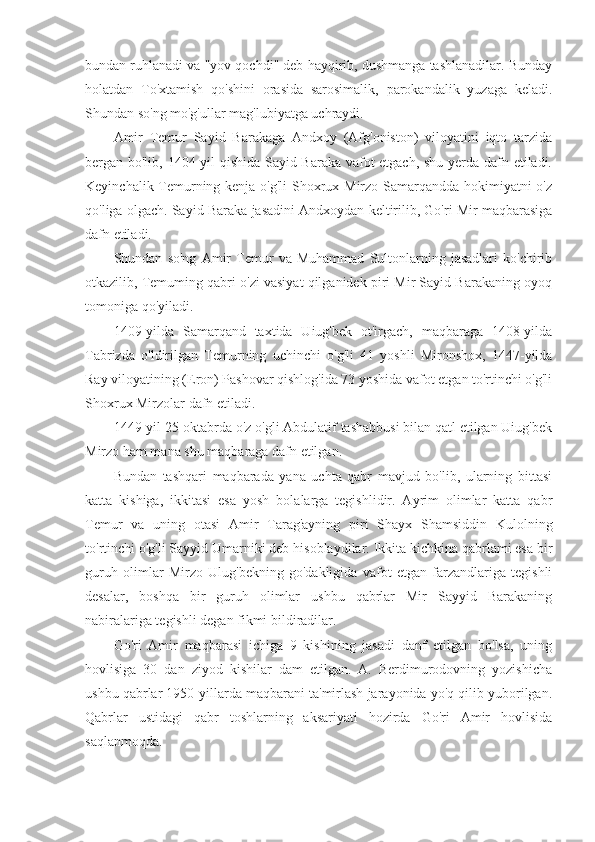 bundan ruhlanadi va "yov qochdi" deb hayqirib, dushmanga tashlanadilar. Bunday
holatdan   To'xtamish   qo'shini   orasida   sarosimalik,   parokandalik   yuzaga   keladi.
Shundan so'ng mo'g'ullar mag'lubiyatga uchraydi.
Amir   Temur   Sayid   Barakaga   Andxoy   (Afg'oniston)   viloyatini   iqto   tarzida
bergan bo'lib, 1404-yil qishida Sayid Baraka vafot etgach, shu yerda dafn etiladi.
Keyinchalik Temurning kenja o'g'li  Shoxrux Mirzo Samarqandda hokimiyatni  o'z
qo'liga olgach. Sayid Baraka jasadini Andxoydan keltirilib, Go'ri Mir maqbarasiga
dafn etiladi.
Shundan   so'ng   Amir   Temur   va   Muhammad   Sultonlarning   jasadlari   ko'chirib
otkazilib, Temuming qabri o'zi vasiyat qilganidek piri Mir Sayid Barakaning oyoq
tomoniga qo'yiladi.
1409-yilda   Samarqand   taxtida   Uiug'bek   ot'irgach,   maqbaraga   1408-yilda
Tabrizda   o'ldirilgan   Temurning   uchinchi   o'g'li   41   yoshli   Mironshox,   1447-yilda
Ray viloyatining (Eron) Pashovar qishlog'ida 73 yoshida vafot etgan to'rtinchi o'g'li
Shoxrux Mirzolar dafn etiladi.
1449-yil 25-oktabrda o'z o'gli Abdulatif tashabbusi bilan qatl etilgan Uiug'bek
Mirzo ham mana shu maqbaraga dafn etilgan.
Bundan   tashqari   maqbarada   yana   uchta   qabr   mavjud   bo'lib,   ularning   bittasi
katta   kishiga,   ikkitasi   esa   yosh   bolalarga   tegishlidir.   Ayrim   olimlar   katta   qabr
Temur   va   uning   otasi   Amir   Tarag'ayning   piri   Shayx   Shamsiddin   Kulolning
to'rtinchi o'g'li Sayyid Umarniki deb hisoblaydilar. Ikkita kichkina qabrlami esa bir
guruh   olimlar   Mirzo   Ulug'bekning   go'dakligida   vafot   etgan   farzandlariga   tegishli
desalar,   boshqa   bir   guruh   olimlar   ushbu   qabrlar   Mir   Sayyid   Barakaning
nabiralariga tegishli degan fikmi bildiradilar.
Go'ri   Amir   maqbarasi   ichiga   9   kishining   jasadi   danf   etilgan   bo'lsa,   uning
hovlisiga   30   dan   ziyod   kishilar   dam   etilgan.   A.   Berdimurodovning   yozishicha
ushbu qabrlar 1950-yillarda maqbarani ta'mirlash jarayonida yo'q qilib yuborilgan.
Qabrlar   ustidagi   qabr   toshlarning   aksariyati   hozirda   Go'ri   Amir   hovlisida
saqlanmoqda. 