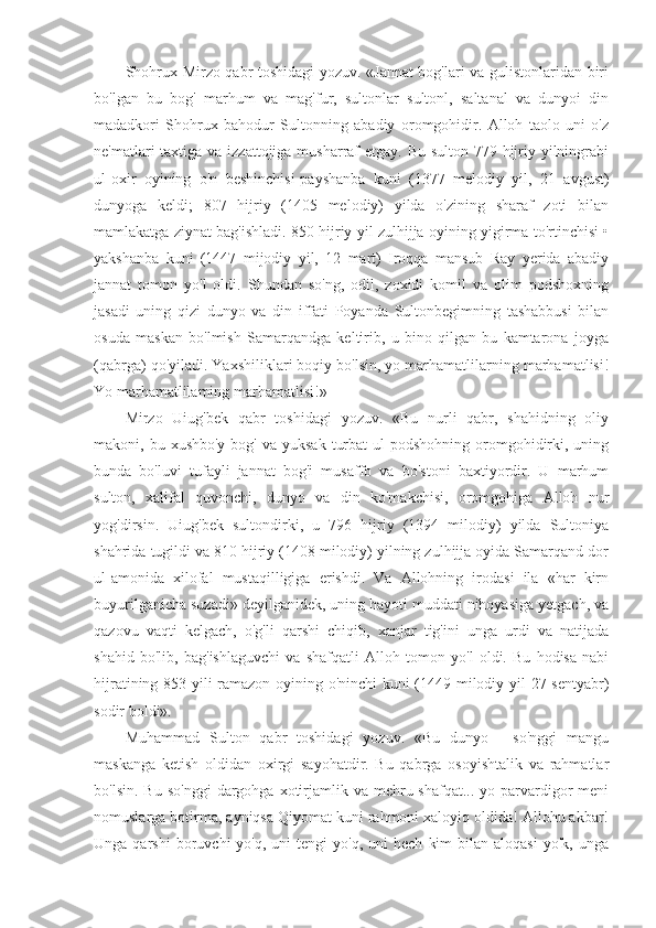 Shohrux Mirzo qabr toshidagi yozuv. «Jannat bog'lari va gulistonlaridan biri
bo'lgan   bu   bog'   marhum   va   mag'fur,   sultonlar   sultonl,   saltanal   va   dunyoi   din
madadkori   Shohrux   bahodur   Sultonning   abadiy   oromgohidir.   Alloh   taolo   uni   o'z
ne'matlari taxtiga va izzattojiga musharraf etgay. Bu sulton 779 hijriy yilningrabi
ul-oxir   oyining   o'n   beshinchisi-payshanba   kuni   (1377   melodiy   yil,   21   avgust)
dunyoga   keldi;   807   hijriy   (1405   melodiy)   yilda   o'zining   sharaf   zoti   bilan
mamlakatga ziynat bag'ishladi. 850 hijriy yil zulhijja oyining yigirma to'rtinchisi •
yakshanba   kuni   (1447   mijodiy   yil,   12   mart)   Iroqqa   mansub   Ray   yerida   abadiy
jannat   tomon   yo'l   oldi.   Shundan   so'ng,   odil,   zoxidi   komil   va   olim   podshoxning
jasadi   uning   qizi   dunyo   va   din   iffati   Poyanda   Sultonbegimning   tashabbusi   bilan
osuda   maskan   bo'lmish   Samarqandga   keltirib,   u   bino   qilgan   bu   kamtarona   joyga
(qabrga) qo'yiladi. Yaxshiliklari boqiy bo'lsin, yo marhamatlilarning marhamatlisi!
Yo marhamatlilaming marhamatlisi!»
Mirzo   Uiug'bek   qabr   toshidagi   yozuv.   «Bu   nurli   qabr,   shahidning   oliy
makoni, bu  xushbo'y  bog'  va yuksak   turbat   ul  podshohning  oromgohidirki, uning
bunda   bo'luvi   tufayli   jannat   bog'i   musaffo   va   bo'stoni   baxtiyordir.   U   marhum
sulton,   xalifal   quvonchi,   dunyo   va   din   ko'makchisi,   oromgohiga   Alloh   nur
yog'dirsin.   Uiug'bek   sultondirki,   u   796   hijriy   (1394   milodiy)   yilda   Sultoniya
shahrida tugildi va 810 hijriy (1408 milodiy) yilning zulhijja oyida Samarqand dor
ul-amonida   xilofal   mustaqilligiga   erishdi.   Va   Allohning   irodasi   ila   «har   kirn
buyurilganicha suzadi» deyilganidek, uning hayoti muddati nihoyasiga yetgach, va
qazovu   vaqti   kelgach,   o'g'li   qarshi   chiqib,   xanjar   tig'ini   unga   urdi   va   natijada
shahid   bo'lib,   bag'ishlaguvchi   va   shafqatli   Alloh   tomon   yo'l   oldi.   Bu   hodisa   nabi
hijratining 853 yili ramazon oyining o'ninchi kuni (1449 milodiy yil 27 sentyabr)
sodir boldi».
Muhammad   Sulton   qabr   toshidagi   yozuv.   «Bu   dunyo   -   so'nggi   mangu
maskanga   ketish   oldidan   oxirgi   sayohatdir.   Bu   qabrga   osoyishtalik   va   rahmatlar
bo'lsin.  Bu   so'nggi  dargohga  xotirjamlik  va  mehru-shafqat...  yo  parvardigor  meni
nomuslarga botirma, ayniqsa Qiyomat kuni rahmoni xaloyiq oldida! Allohu akbar!
Unga  qarshi  boruvchi   yo'q,  uni  tengi  yo'q,  uni  hech   kim  bilan  aloqasi  yo'k,  unga 