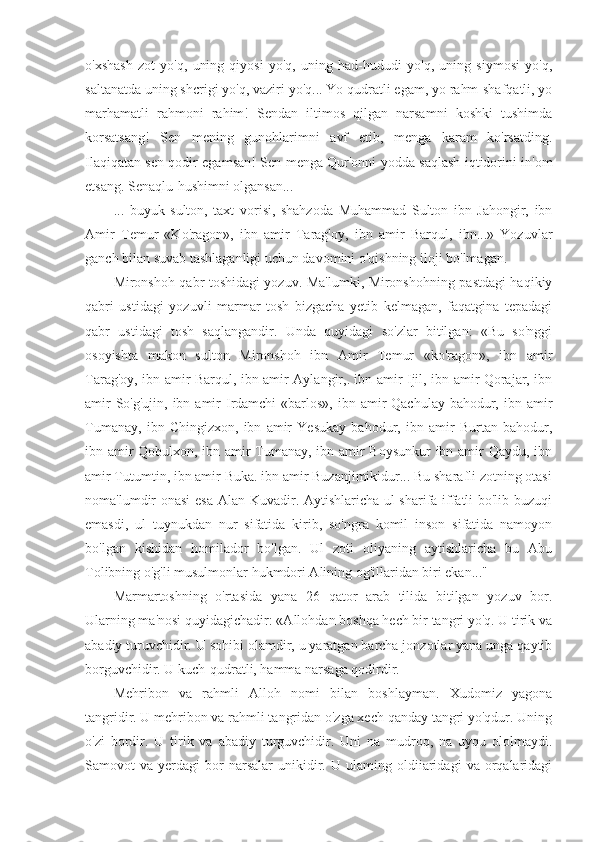 o'xshash   zot   yo'q,   uning   qiyosi   yo'q,   uning   had-hududi   yo'q,   uning   siymosi   yo'q,
saltanatda uning shcrigi yo'q, vaziri yo'q... Yo qudratli egam, yo rahm-shafqatli, yo
marhamatli   rahmoni   rahim!   Sendan   iltimos   qilgan   narsamni   koshki   tushimda
korsatsang!   Sen   mening   gunohlarimni   avf   etib,   menga   karam   ko'rsatding.
Ilaqiqatan sen qodir egamsan! Sen menga Qur'onni yodda saqlash iqtidorini in'om
etsang. Senaqlu-hushimni olgansan...
...   buyuk   sulton,   taxt   vorisi,   shahzoda   Muhammad   Sulton   ibn   Jahongir,   ibn
Amir   Temur   «Ko'ragon»,   ibn   amir   Tarag'oy,   ibn   amir   Barqul,   ibn...»   Yozuvlar
ganch bilan suvab tashlaganligi uchun davomini o'qishning iloji bo'lmagan.
Mironshoh qabr toshidagi yozuv. Ma'lumki, Mironshohning pastdagi haqikiy
qabri   ustidagi   yozuvli   marmar   tosh   bizgacha   yetib   kelmagan,   faqatgina   tepadagi
qabr   ustidagi   tosh   saqlangandir.   Unda   quyidagi   so'zlar   bitilgan:   «Bu   so'nggi
osoyishta   makon   sulton   Mironshoh   ibn   Amir   Temur   «ko'ragon»,   ibn   amir
Tarag'oy, ibn amir Barqul, ibn amir Aylangir,. ibn amir Ijil, ibn amir Qorajar, ibn
amir  So'g'ujin,  ibn amir  Irdamchi  «barlos»,  ibn amir  Qachulay  bahodur, ibn amir
Tumanay,   ibn   Chingizxon,   ibn   amir   Yesukay   bahodur,   ibn   amir   Burtan   bahodur,
ibn amir Qobulxon, ibn amir Tumanay, ibn amir Boysunkur  ibn amir Qaydu, ibn
amir Tutumtin, ibn amir Buka. ibn amir Buzanjimikidur... Bu sharafli zotning otasi
noma'lumdir onasi  esa Alan Kuvadir. Aytishlaricha ul sharifa iffatli bo'lib buzuqi
emasdi,   ul   tuynukdan   nur   sifatida   kirib,   so'ngra   komil   inson   sifatida   namoyon
bo'lgan   kishidan   homilador   bo'lgan.   Ul   zoti   oliyaning   aytishlaricha   bu   Abu
Tolibning o'g'li musulmonlar hukmdori Alining og'illaridan biri ekan..."
Marmartoshning   o'rtasida   yana   26   qator   arab   tilida   bitilgan   yozuv   bor.
Ularning ma'nosi quyidagichadir: «Allohdan boshqa hech bir tangri yo'q. U tirik va
abadiy turuvchidir. U sohibi olamdir, u yaratgan barcha jonzotlar yana unga qaytib
borguvchidir. U kuch-qudratli, hamma narsaga qodirdir.
Mehribon   va   rahmli   Alloh   nomi   bilan   boshlayman.   Xudomiz   yagona
tangridir. U mehribon va rahmli tangridan o'zga xech qanday tangri yo'qdur. Uning
o'zi   bordir.   U   tirik   va   abadiy   turguvchidir.   Uni   na   mudroq,   na   uyqu   ololmaydi.
Samovot   va   yerdagi   bor   narsalar   unikidir.   U  ulaming   oldiiaridagi   va  orqalaridagi 