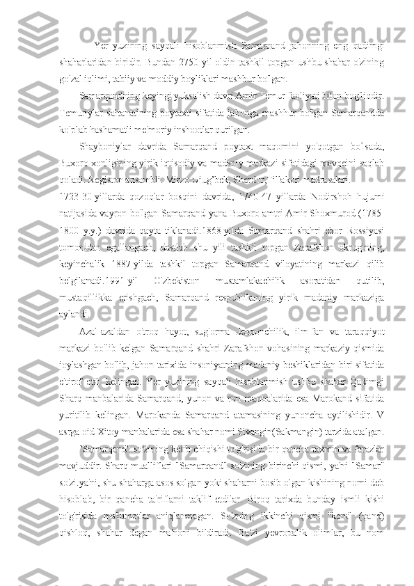       Yer   yuzining   sayqali   hisoblanmish   Samarqand   jahonning   eng   qadimgi
shaharlaridan biridir. Bundan 2750 yil  oldin tashkil  topgan ushbu shahar  o'zining
go'zal iqlimi, tabiiy va moddiy boyliklari mashhur bo'lgan.
Samarqandning keyingi yuksalish davri Amir Temur faoliyati bilan bog'liqdir.
Temuriylar   saltanatining   poytaxti   sifatida   jahonga   mashhur   bo'lgan   Samarqandda
ko'plab hashamatli me'moriy inshootlar qurilgan.
Shayboniylar   davrida   Samarqand   poytaxt   maqomini   yo'qotgan   bo'lsada,
Buxoro xonligining yirik iqtisodiy va madaniy markazi sifatidagi mavqeini saqlab
qoladi. Registon ansambli. Mirzo Uiug’bek, Sherdor,Tillakori madrasalari.
1723-30-yillarda   qozoqlar   bosqini   davrida,   1740-47   yillarda   Nodirshoh   hujumi
natijasida vayron bo'lgan Samarqand yana Buxoro amtri Amir Shoxmurod (1785-
1800   y.y.)   davrida   qayta   tiklanadi.1868-yilda   Samarqand   shahri   chor   Rossiyasi
tomonidan   egallangach,   dastlab   shu   yili   tashkil   topgan   Zarafshon   okrugining,
keyinchalik   1887-yilda   tashkil   topgan   Samarqand   viloyatining   markazi   qilib
belgilanadi.1991-yil   O'zbekiston   mustamlakachilik   asoratidan   qutilib,
mustaqillikka   erishgach,   Samarqand   respublikaning   yirik   madaniy   markaziga
aylandi.
Azal-azaldan   o'troq   hayot,   sug'orma   dehqonchilik,   ilm-fan   va   taraqqiyot
markazi   bo'lib   kelgan   Samarqand   shahri   Zarafshon   vohasining   markaziy   qismida
joylashgan bo'lib, jahon tarixida insoniyatning madaniy beshiklaridan biri sifatida
e'tirof   etib   kelingan.   Yer   yuzining   sayqali   hisoblanmish   ushbu   shahar   Qadimgi
Sharq   manbalarida   Samarqand,   yunon   va   rim   manbalarida   esa   Marokand   sifatida
yuritilib   kelingan.   Marokanda   Samarqand   atamasining   yunoncha   aytilishidir.   V
asrga oid Xitoy manbalarida esa shahar nomi Sivangin(Sakmangin) tarzida atalgan.
"Samarqand" so'zining kelib chiqishi to'g'risida bir qancha taxmin va farazlar
mavjuddir. Sharq mualliflari "Samarqand" so'zining birinchi  qismi, ya'ni "Samar"
so'zi.ya'ni, shu shaharga asos solgan yoki shaharni bosib olgan kishining nomi deb
hisoblab,   bir   qancha   ta'riflarni   taklif   etdilar.   Biroq   tarixda   bunday   ismli   kishi
to'g'risida   ma'lumotlar   aniqlanmagan.   So'zning   ikkinchi   qismi   "kent"   (qand)
qishloq,   shahar   degan   ma'noni   bildiradi.   Ba'zi   yevropalik   olimlar,   bu   nom 