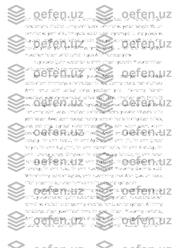 bor   narsani   biladi.   Va   ular   u   zotning   ilmidan   faqat   o'zi   marhamat   qilgan
narsalarnigina   biladilar.   Uning   arshi-kursisi   osmonlar   va   yerdan   kengdir.   Va   uni
osmonlar   va   yerni   xifzu   himoyatda   saqlab   turish   qiynamaydi.   U   eng   yuksak   va
buyukdir.   Dinga   zo'rlab   kiritish   yo'qdir.   Haq   yo'l   zalolatdan   ajrab   bo'ldi.   Kim
noto'g'ri   yo'ldan   yuz   o'girib   Allohga   iymon   kcltirsa.   u   hech   ajrab   ketmaydigan
mustahkam halqani ushlab turibdi. Buyuk Alloh haqiqatgo'ydir».
Bu yozuvlar Qur'on suralaridan ko'chirib olingan oyatlardir. Yozuvlar bitilgan
ushbu qabrtosh nafis qora marmardan ishlangan.
Amir   Temur   qabrtoshidagi   yozuv.   Agarda   Temuriylar   hilxonasidagi
qabrtoshlami  bir-birlariga solishtiradigan bo'lsak, ularning orasida hech shubhasiz
Amir   Temur   qabri   ustidagi   toshga   yetadigani   yo'q.   Hilxonaning   ikkinchi
qavatidagi,   ya'ni   ziyoratxonadagi   qalbaki   qabr   ustiga   o'rnatilgan   nefrit   (mohtob)
esa   o'z   ulug'vorligi   bilan   barchani   hayratga   soladi.   Baxtli   tasodiflar   tufayli   Amir
Temuming   qabri   ustiga   o'rnatilgan   toshlardagi   barcha   yozuvlar   bi/.gacha   to'liq
yetib kelgan. Avval gapni pastdagi haqiqiy qabrtosh haqida boshlaydigan bo'lsak,
unga   arab   tilida   quyidagi   so'zlar   bitilgandir:   «Bu   qabr   -sultoni   a'zam,   xoqoni
akram,   osoyishtalik   va   himoya   yo'llovchi.   Amir   Temur   «ko'ragon»   ibn   amir
Tarag'oy.   ibn   amir   Barg'ul,   ibn   amir   Aylangir,   ibn   amir   Ijili,   ibn   amir   Qorajar
No'yon,   ibn   amir   Sug'ujijini,   ibn   amir   Irdamchi   barlos,   ibn   amir   Kochulay,   ibn
amir   Tumanay   so'ngra   Chingizxon   ibn   amir   Yesukay   bahodur,   ibn   amir   Bartan
Bahodur,   ibn   amir   Qobilxon   ibn   amir   Boysunqui,   ibi   amir   Qaydu   ibn   amir
Tumanay,   ibn   amir   Buka,   ibn   amir   Buzanjirnikidir.   Yozuvning   davomida   xuddi
Mironshohning   qabrtoshidagidck,   amir   Buzanjirning   onasi   Alan   Quva   uni   otasiz,
iffatli qolgani holda, nurdan homilador bo'lib tuqqanligi aytilgandir.
Bu yozuvlardan so'ng, qabrtoshning pastki qismida 51 qatorli arabcha yozuv
bo'lib, yozuvlar asosan Qur'on suralaridan ko'chirib yozilgan. Bu suralarda asosan
rahmdil   va   shafqatli   qodir   egamniig   sharafiga   hamdu-sanolar   aytiigan.   Allohning
bandalariga   qilgan   yaxshiliklari   birma-bir   sanab   o'tilgan.   Yozuvning   oxirlarida,
Amii   Temurning   tilidan,   u   hayotlik   chog'ida   ko'p   gunohlar   qilganligi,   Allohning
huzurida   barcha   gunohlarini   tan   olishligi,   rahmdil   xudodan   gunohlarini 