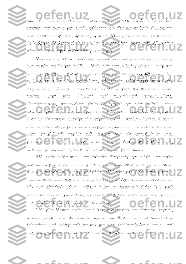 kechirishini qattiq iltimos qilgan. Yozuvlar: «Yo rabbis sen mendan bo'lak bandani
toparsan. men esam qilgan gunohu-ayblarimni afv qiladigan sendan boshqa egamni
topa olmayman. Ey g'afur, ey rahim, ey karim. Mening gunohlarimni o'z karaming
ila   kechirgin.   Muhammad   alayhis-salom   va   uning   jami   qavmlariga   Allohxning
rahmati bo'lsin» degan so'zlar bilan yakunlangan.
Maqbaraning   ikkinchi   qavatidagi   qalbaki   qabr   ustiga   o'rnatilgan   mohtobga
ham   nasabnoma   bitilgan   bo'lib,   u   Mohtobning   tepasida   joylashgan.   Uning   yon
tomonida  yetti   qatorli  yozuv  bitilgan  bo'lib,  uning  mazmuni  quyidagichadir:   "O'z
va'dasiga   sodiq,   bu   quliga   madad   berib,   qo'shinini   mustahkamlagan   va   yovlarini
mag'lub   qilgan   Ollohga   hamdu-sanolar   bo'lsin.   U   yakka-yu,   yagonadir,   undan
boshqa   Tangri   yo'q.   O'ljalami   halol   taqsimlovchi,   jangu-jadallarga
ilhomlantiruvchi,   iymonsizlarga   shafqatsiz,   iymonlilarga   rahm-shafqatli   uning
rasuli   va   qavmlariga   rahmatlar   yog'ilsin.   Ushbu   toshni   Duva   hoqoni   Sajanxon
O'zandan   o'z   poytaxti   Qarshiga   olib   kelgan.   Toshni   u   yerdan   Ulug'bek   Kuragon
Jeta mamlakati ustiga yurganda olib qaytgan, u juda mohir... U o'tkir qilichi bilan
ularni   (mug'ullarni)   mag'lub   etdi.   Agarda   Nuh   o'z   kemasi   bilan   unga
yaqinlashganida   union   qolmasdi,   bundan   tashqari...   Agarda   uning   ichida   uning
do'sti bo'lganida, ularningikkovi ham o'z avlodi bilan yonib ketardi".
XVI   asrda   hokimiyatni   Temuriylardan   Shayboniylarga   o'tishi   Temuriylar
davrida   bunyod   etilgan   me'moriy   inshootlaming   qarovsiz   qolishiga   olib   keldi.
Xususan,   tarixchi   Malixoning   yozishicha   XVII   asrdayoq   Go'ri   Amir   yonidagi
madrasa  va xonaqoh  vayrona  holatiga  kelib qolgan. Ayni  vaqtda qarovsiz qolgan
hilxonani   ta'mirlash   uchun   Hindiston   hukmdori   Avrangzeb   (1658-1707   y.y.)
tomonidan   mablag'   yuborilsada,   bu   mablag'ning   katta   qismi   talon-taroj   qilinib,
hilxona ta'miri uchun kamgina qismi sarflangan.
1740-yilda Movarounnahr Eron hukmdori Nodirshox tomonidan egallangach,
u   20000   jangchi   bilan   Samarqandni   egallan   Lutf   Alixon   nomli   lashkarboshisiga
Sohibqiron qabri ustidagi nefritdan yasalgan qabrtoshni hamda Amir Temur Jome'
masjididagi   yetti   xil   ma'dan   qorishmasidan   yasalgan   darvozani   o'zi   bilan   olib 