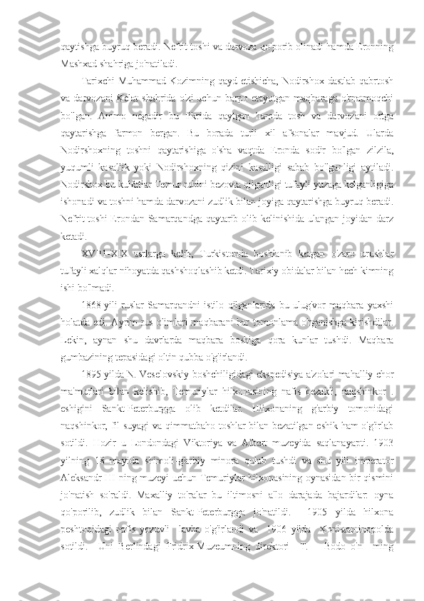 qaytishga buyruq beradi. Nefrit toshi va darvoza qo'porib olinadi hamda Eronning
Mashxad shahriga jo'natiladi.
Tarixchi  Muhammad Kozimning qayd etishicha, Nodirshox dastlab qabrtosh
va   darvozani   Kelat   shahrida   o'zi   uchun   barpo   etayotgan   maqbaraga   o'rnatmoqchi
bo'lgan.   Ammo   negadir   bu   fikrida   qaytgan   hamda   tosh   va   darvozani   ortga
qaytarishga   farmon   bergan.   Bu   borada   turli   xil   afsonalar   mavjud.   Ularda
Nodirshoxning   toshni   qaytarishiga   o'sha   vaqtda   Eronda   sodir   bo'lgan   zilzila,
yuqumli   kasallik   yoki   Nodirshoxning   qizini   kasalligi   sabab   bo'lganligi   aytiladi.
Nodirshox bu kulfatlar Temur ruhini bezovta qilganligi tufayli yuzaga kelganligiga
ishonadi va toshni hamda darvozani zudlik bilan joyiga qaytarishga buyruq beradi.
Nefrit  toshi  Erondan Samarqandga qaytarib olib kelinishida ulangan joyidan darz
ketadi.
XVII1-XIX   asrlarga   kelib,   Turkistonda   boshlanib   ketgan   o'zaro   urushlar
tufayli xalqlar nihoyatda qashshoqlashib ketdi. Tarixiy obidalar bilan hech kimning
ishi bo'lmadi.
1868-yili   ruslar   Samarqandni   istilo   qilganlarida   bu   ulug'vor   maqbara   yaxshi
holatda edi. Ayrim rus olimlari maqbarani har tomonlama o'rganishga kirishdilar.
Lekin,   aynan   shu   davrlarda   maqbara   boshiga   qora   kunlar   tushdi.   Maqbara
gumbazining tepasidagi oltin qubba o'g'irlandi.
1895-yilda N. Veselovskiy boshchiligidagi ekspedisiya a'zolari mahalliy chor
ma'murlari   bilan   kelishib,   Temuriylar   hilxonasining   nafis   bezakli,   naqshinkor   .
eshigini   Sankt-Peterburgga   olib   ketdilar.   Hilxonaning   g'arbiy   tomonidagi
naqshinkor, fil suyagi  va qimmatbaho toshlar bilan bezatilgan eshik ham o'g'irlab
sotildi.   Hozir   u   Londondagi   Viktoriya   va   Albert   muzeyida   saqlanayapti.   1903
yilning   18   mayida   shimoli-g'arbiy   minora   qulab   tushdi   va   shu   yili   imperator
Aleksandr HI ning muzeyi uchun Temuriylar hilxonasining oynasidan bir qismini
jo'natish   so'raldi.   Maxalliy   to'ralar   bu   iltimosni   a'lo   darajada   bajardilar:   oyna
qo'porilib,   zudlik   bilan   Sankt-Peterburgga   jo'natildi.     1905   yilda   hilxona
peshtoqidagi   nafis   yozuvli     lavha   o'g'irlandi   va     1906   yilda     Konistantinopolda
sotildi.     Uni   Berlindagi   Fridrix-Muzeumning   direktori     T.       Bodo   o'n     ming 