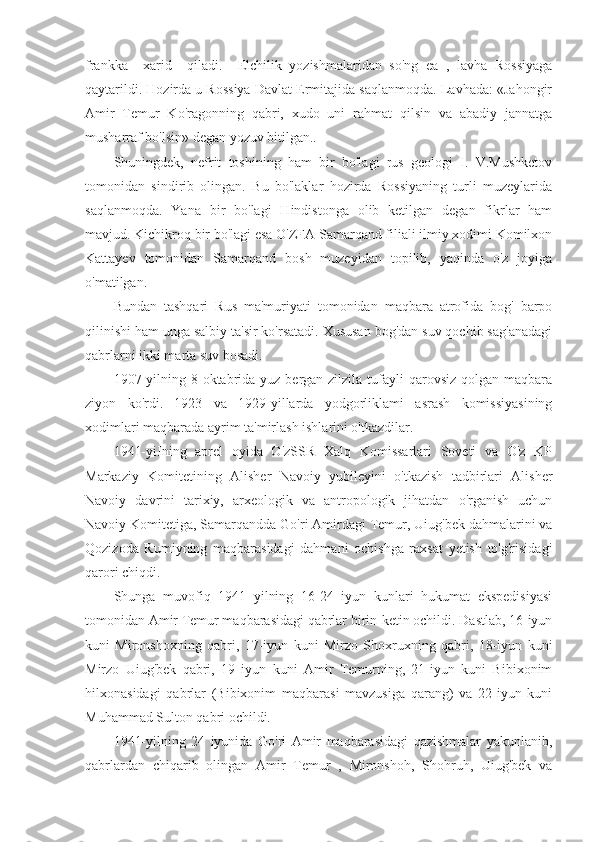 frankka     xarid     qiladi.     Elchilik   yozishmalaridan   so'ng   ea   ,   lavha   Rossiyaga
qaytarildi. Hozirda u Rossiya Davlat Ermitajida saqlanmoqda. Lavhada: «Jahongir
Amir   Temur   Ko'ragonning   qabri,   xudo   uni   rahmat   qilsin   va   abadiy   jannatga
musharraf bo'lsin» degan yozuv bitilgan..
Shuningdek,   nefrit   toshining   ham   bir   bo'lagi   rus   geologi   I.   V.Mushketov
tomonidan   sindirib   olingan.   Bu   bo'laklar   hozirda   Rossiyaning   turli   muzeylarida
saqlanmoqda.   Yana   bir   bo'lagi   Hindistonga   olib   ketilgan   degan   fikrlar   ham
mavjud. Kichikroq bir bo'lagi esa O'ZFA Samarqand filiali ilmiy xodimi Komilxon
Kattayev   tomonidan   Samarqand   bosh   muzeyidan   topilib,   yaqinda   o'z   joyiga
o'matilgan.
Bundan   tashqari   Rus   ma'muriyati   tomonidan   maqbara   atrofida   bog'   barpo
qilinishi ham unga salbiy ta'sir ko'rsatadi. Xususan bog'dan suv qochib sag'anadagi
qabrlarni ikki marta suv bosadi.
1907-yilning 8 oktabrida yuz bergan zilzila tufayli  qarovsiz  qolgan maqbara
ziyon   ko'rdi.   1923   va   1929-yillarda   yodgorliklami   asrash   komissiyasining
xodimlari maqbarada ayrim ta'mirlash ishlarini o'tkazdilar.
1941-yiIning   aprel   oyida   O'zSSR   Xalq   Komissarlari   Soveti   va   O'z   KP
Markaziy   Komitetining   Alisher   Navoiy   yubileyini   o'tkazish   tadbirlari   Alisher
Navoiy   davrini   tarixiy,   arxeologik   va   antropologik   jihatdan   o'rganish   uchun
Navoiy Komitetiga, Samarqandda Go'ri Amirdagi Temur, Uiug'bek dahmalarini va
Qozizoda   Rumiyning   maqbarasidagi   dahmani   ochishga   raxsat   yetish   to'g'risidagi
qarori chiqdi.
Shunga   muvofiq   1941   yilning   16-24   iyun   kunlari   hukumat   ekspedisiyasi
tomonidan Amir Temur maqbarasidagi qabrlar birin-ketin ochildi. Dastlab, 16-iyun
kuni   Mironshoxning   qabri,   17-iyun   kuni   Mirzo   Shoxruxning   qabri,   18-iyun   kuni
Mirzo   Uiug'bek   qabri,   19   iyun   kuni   Amir   Temurning,   21-iyun   kuni   Bibixonim
hilxonasidagi   qabrlar   (Bibixonim   maqbarasi   mavzusiga   qarang)   va   22-iyun   kuni
Muhammad Sulton qabri ochildi.
1941-yilning   24   iyunida   Go'ri   Amir   maqbarasidagi   qazishmalar   yakunlanib,
qabrlardan   chiqarib   olingan   Amir   Temur   ,   Mironshoh,   Shohruh,   Uiug'bek   va 