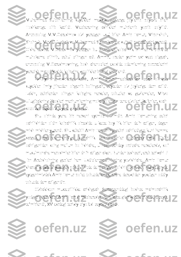 Muhammad   Sultonlarning   suyaklari   maxsus   qutilarga   joylanib   poyezd   bilan
Toshkentga   olib   ketildi.   Maqbaraning   eshiklari   muhrlanib   yopib   qo'yildi.
Antropolog   M.M.Gerasimov   o'zi   yaratgan   usul   bilan   Amir   Temur,   Mironshoh,
Shohruh, Mirzo Ulugbek va Muhammad Sultonlarning xujjatli portretlarini yaratdi.
O'sha   davrda   M.Gerasimov   yaratgan   bu   portretlar   ko'pchilik   olimlar   ishtirokida
muhokama   qilinib,   qabul   qilingan   edi.   Ammo,   oradan   yarim   asr   vaqt   o'tgach,
antropolog   M.Gerasimovning,   bosh   chanoqlari   asosida   odamlaming   portretlarini
yaratish metodikasida ko'pgina xatoliklar borligi aniqlandi.
1942-yilning   oxirlariga   kelib,   Amir   Temur   maqbarasidan   qazib   olingan
suyaklar   Ilmiy   jihatdan   o'rganib   bo'lingach,   qaytadan   o'z   joylariga   darn   etildi.
Lekin,   qabrlardan   olingan   ko'pgina   narsalar,   tobutlar   va   gazlamalar,   Mirzo
Ulug'bekning liboslari marhumlaming mo'miyolangan tana a'zolari, kafanlar, soch-
soqollari qayta o'z joyiga qo'yilmadi.
Shu   o'rinda   yana   bir   narsani   aytmoq   lozimdir.   Amir   Temurning   qabri
ochilishidan   oldin   ko'pchilik   o'rtasida   u   katta   boy   lik   bilan   dafn   etilgan,   degan
mish-mishlar yurardi. Shu sababli Amir Temurning qabri ochiladigan kuni hamma
sergak,   maqbara   ntrofiga   ko'pchilik   tomoshabinlar   to'plangan   edi.   Qabr
ochilganidan   so'ng   ma'lum   bo   lishicha,   u   hech   qanday   ortiqcha   narsalarsiz,   sof
musulmoncha marosimlar bilan dnfn etilgan ekan. Bundan tashqari, arab tarixchi-.i
Ibn   Arabshohning   gaplari   ham   Usdiqlanmadi.   Uning   yozishicha.   Amir   Temur
sherozlik ustalar yasagan po'lat  li 'lnitda dafn etilgan bo'lshi Iozim edi. Biz yuqoryda
aytganimizdek Amir Temur po'lat  tobutda emas, arena daraxtidan yasalgan oddiy
tobutda dam etilgandir.
O'zbekiston   mustaqillikka   erishgach   Samarqanddagi   boshqa   me'morchilik
yodgorliklari kabi Amir Temur maqbarasiga ham katta g'amxo'rlik qilindi, u qayta
ta’mirlandi, XV asrdagi tarixiy qiyofasi qayta tiklandi. 