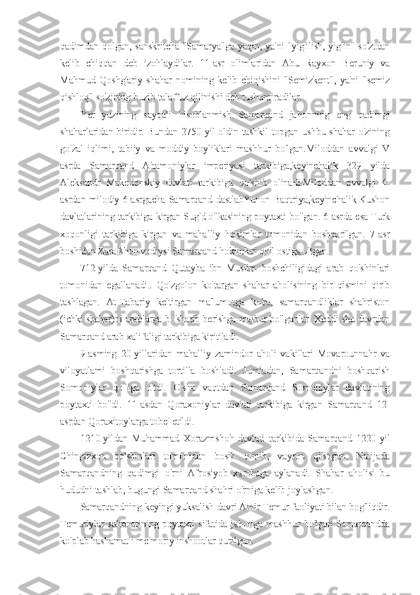 qadimdan qolgan, sanskritcha "Samarya"ga yaqin, ya'ni "yig'ilish, yig'in" so'ztdan
kelib   chiqqan   deb   izohlaydilar.   11-asr   olimlaridan   Abu   Rayxon   Beruniy   va
Mahmud   Qoshg'ariy   shahar   nomining   kelib   chiqishini   "Semizkent",   ya'ni   "semiz
qishloq" so'zining buzib talaffuz qilinishi deb tushuntiradilar.
Yer   yuzining   sayqali   hisoblanmish   Samarqand   jahonning   eng   qadimgi
shaharlaridan biridir. Bundan 2750 yil  oldin tashkil  topgan ushbu shahar  o'zining
go'zal   iqlimi,   tabiiy   va   moddiy   boyliklari   mashhur   bo'lgan.Miloddan   avvalgi   V
asrda   Samarqand   Ahamoniylar   imperiyasi   tarkibiga,keyinchalik   329   yilda
Aleksandr   Makedonskiy   davlati   tarkibiga   qo'shib   olinadi.Miloddan   avvalgi   4-
asrdan milodiy 6-asrgacha Samarqand dastlabYunon Baqtriya,keyinchalik Kushon
davlatlarining tarkibiga kirgan Sug'd o'lkasining poytaxti bo'lgan. 6-asrda esa Turk
xoqonligi   tarkibiga   kirgan   va   mahalliy   hokimlar   tomonidan   boshqarilgan.   7-asr
boshidan Zarafshon vodiysi Samarqand hokimlari qo'l ostiga o'tgan.
712-yilda   Samarqand   Qutayba   ibn   Muslim   boshchiligidagi   arab   qo'shinlari
tomonidan   egallanadi..   Qo'zgolon   ko'targan   shahar   aholisining   bir   qismini   qirib
tashlagan.   At-Tabariy   keltirgan   ma'lumotga   ko'ra,   samarqandliklar   shahriston
(ichki shahar)ni arablarga bo'shatib berishga majbur bo'lganlar. Xuddi shu davrdan
Samarqand arab xalifaligi tarkibiga kiritiladi.
9-asming   20-yillaridan   mahalliy   zamindor   aholi   vakillari   Movarounnahr   va
viloyatlami   boshqarishga   tortilla   boshladi.   Jumladan,   Samarqandni   boshqarish
Somoniylar   qo'liga   o'tdi.   O'sha   vaqtdan   Samarqand   Somoniylar   davlatining
poytaxti   bo'ldi.   11-asdan   Qoraxoniylar   davlati   tarkibiga   kirgan   Samarqand   12-
asrdan Qoraxitoylarga tobe' etildi.
1210-yildan   Muhammad   Xorazmshoh   davlati   tarkibida   Samarqand   1220-yil
Chingizxon   qo'shinlari   tomonidan   bosib   olinib,   vayron   qilingan.   Natijada
Samarqandning   qadimgi   o'rni   Afrosiyob   xarobaga   aylanadi.   Shahar   aholisi   bu
hududni tashlab, bugungi Samarqand shahri o'rniga kelib joylashgan.
Samarqandning keyingi yuksalish davri Amir Temur faoliyati bilan bog'liqdir.
Temuriylar   saltanatining   poytaxti   sifatida   jahonga   mashhur   bo'lgan   Samarqandda
ko'plab hashamatli me'moriy inshootlar qurilgan. 